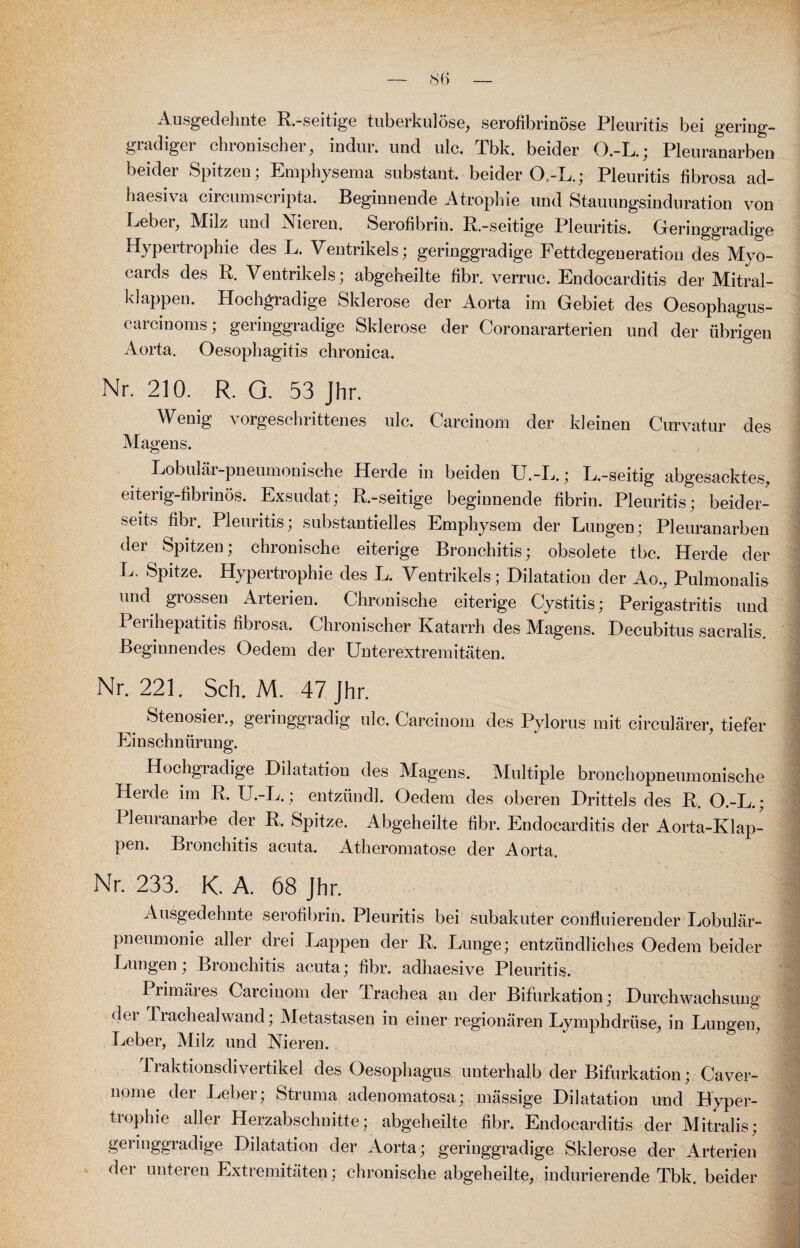 Ausgedehnte R-seitige tuberkulöse, serofibrinöse Pleuritis bei gering¬ gradiger chronischer, indur. und ulc. Tbk. beider O.-L.; Pleuranarben beider Spitzen; Emphysema substant. beider O-L.; Pleuritis fibrosa ad- haesiva circumscripta. Beginnende Atrophie und Stauungsinduration von Leber, Milz und Vieicu. Serofibrih. R.-seitige Pleuritis. Geringgradige Hypertrophie des L. Ventrikels; geringgradige Fettdegeneration des Myo- cards des R. Ventrikels; abgeheilte fibr. verruc. Endocarditis der Mitral¬ klappen. Hochgradige Sklerose der Aorta im Gebiet des Oesophagus- carcinoms; geringgradige Sklerose der Coronararterien und der übrigen Aorta. Oesophagitis chronica. Nr. 210. R. Q. 53 Jhr. Wenig vorgeschrittenes ulc. Carcinom der kleinen Curvatur des Magens. Lobulär-pneumonische Herde in beiden U.-L.; L.-seitig abgesacktes, eiterig-fibrinös. Exsudat; R.-seitige beginnende fibrin. Pleuritis; beider¬ seits fibr. Pleuritis; substantielles Emphysem der Lungen: Pleuranarben der Spitzen; chronische eiterige Bronchitis; obsolete tbc. Herde der L. Spitze. Hypertrophie des L. Ventrikels; Dilatation der Ao., Pulmonalis und grossen Arterien. Chronische eiterige Cystitis; Perigastritis und Perihepatitis fibrosa. Chronischer Katarrh des Magens. Decubitus sacralis. Beginnendes Oedern der Unterextremitäten. Nr. 221. Sch. M. 47 Jhr. _ Stenosier., geringgradig ulc. Carcinom des Pylorus mit circularer, tiefer Einschnürung. Hochgradige Dilatation des Magens. Multiple bronchopneumonische Herde im R. U.-L.; entzünd]. Oedem des oberen Drittels des R. O.-L.; I leuianarbe der R. Spitze. Abgeheilte fibr. Endocarditis der Aorta-Klap¬ pen. Bronchitis acuta. Atheromatose der Aorta. Nr. 233. K. A. 68 Jhr. Ausgedehnte serofibrin. Pleuritis bei subakuter confluierender Lobulär¬ pneumonie aller drei Lappen der R. Lunge; entzündliches Oedem beider Lungen; Bronchitis acuta; fibr. adhaesive Pleuritis. Primäres Carcinom der Trachea an der Bifurkation; Durchwachsung (lei J rachealwand; Metastasen in einer regionären Lymphdrüse, in Lungen, Leber, Milz und Nieren. 1 raktionsdivertikel des Oesophagus unterhalb der Bifurkation; Caver- nome der Leber; Struma adenomatosa; mässige Dilatation und Hyper¬ trophie aller Herzabschnitte; abgeheilte fibr. Endocarditis der Mitralis; geringgradige Dilatation der Aorta; geringgradige Sklerose der Arterien der unteren Extremitäten; chronische abgeheilte, indurierende Tbk. beider