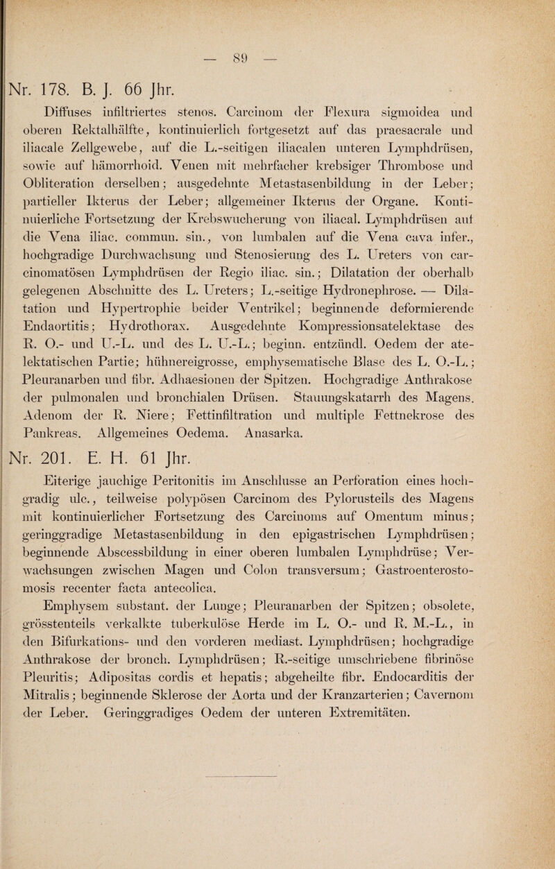 Nr. 178. B. J. 66 Jhr. Diffuses infiltriertes stenos. Carcinom der Flexura sigmoidea und oberen Rektalhälfte, kontinuierlich fortgesetzt auf das praesacrale und iliacale Zellgewebe, auf die L.-seitigen iliacalen unteren Lymphdrüsen, sowie auf hämorrhoid. Venen mit mehrfacher krebsiger Thrombose und Obliteration derselben; ausgedehnte Metastasenbildung in der Leber; partieller Ikterus der Leber; allgemeiner Ikterus der Organe. Konti¬ nuierliche Fortsetzung der Krebs Wucherung von iliacal. Lymphdrüsen auf die Vena iliac. commun. sin., von lumbalen auf die Vena cava infer., hochgradige Durchwachsung und Stenosierung des L. Ureters von car- cinomatösen Lymphdrüsen der Regio iliac. sin.; Dilatation der oberhalb gelegenen Abschnitte des L. Ureters; L.-seitige Hydronephrose. — Dila¬ tation und Hypertrophie beider Ventrikel; beginnende deformierende Endaortitis; Hydrothorax. Ausgedehnte Kompressionsatelektase des R. ().- und U.-L. und des L. U.-L.; beginn, entzündl. Oedem der ate- lektatischen Partie; hühnereigrosse, emphysematische Blase des L. O.-L.; Pleuranarben und fibr. Adhaesionen der Spitzen. Hochgradige Anthrakose der pulmonalen und bronchialen Drüsen. Stauungskatarrh des Magens. Adenom der R. Niere; Fettinfiltration und multiple Fettnekrose des Pankreas. Allgemeines Oedema. Anasarka. Nr. 201. E. H. 61 Jhr. Eiterige jauchige Peritonitis im Anschlüsse an Perforation eines hoch¬ gradig ulc., teilweise polypösen Carcinom des Pylorusteils des Magens mit kontinuierlicher Fortsetzung des Carcinoms auf Omentum minus; geringgradige Metastasenbildung in den epigastrischen Lymphdrüsen; beginnende Abscessbildung in einer oberen lumbalen Lymphdriise; Ver¬ wachsungen zwischen Magen und Colon transversum; Gastroenterosto- mosis recenter facta antecolica. Emphysem snbstant. der Lunge; Pleuranarben der Spitzen; obsolete, grösstenteils verkalkte tuberkulöse Herde im L. O.- und R. M.-L., in den Bifurkations- und den vorderen mediast. Lymphdrüsen; hochgradige Anthrakose der bronch. Lymphdrüsen; R.-seitige umschriebene fibrinöse Pleuritis; Adipositas cordis et hepatis; abgeheilte fibr. Endocarditis der Mitralis; beginnende Sklerose der Aorta und der Kranzarterien; Cavernom der Leber. Geringgradiges Oedem der unteren Extremitäten.