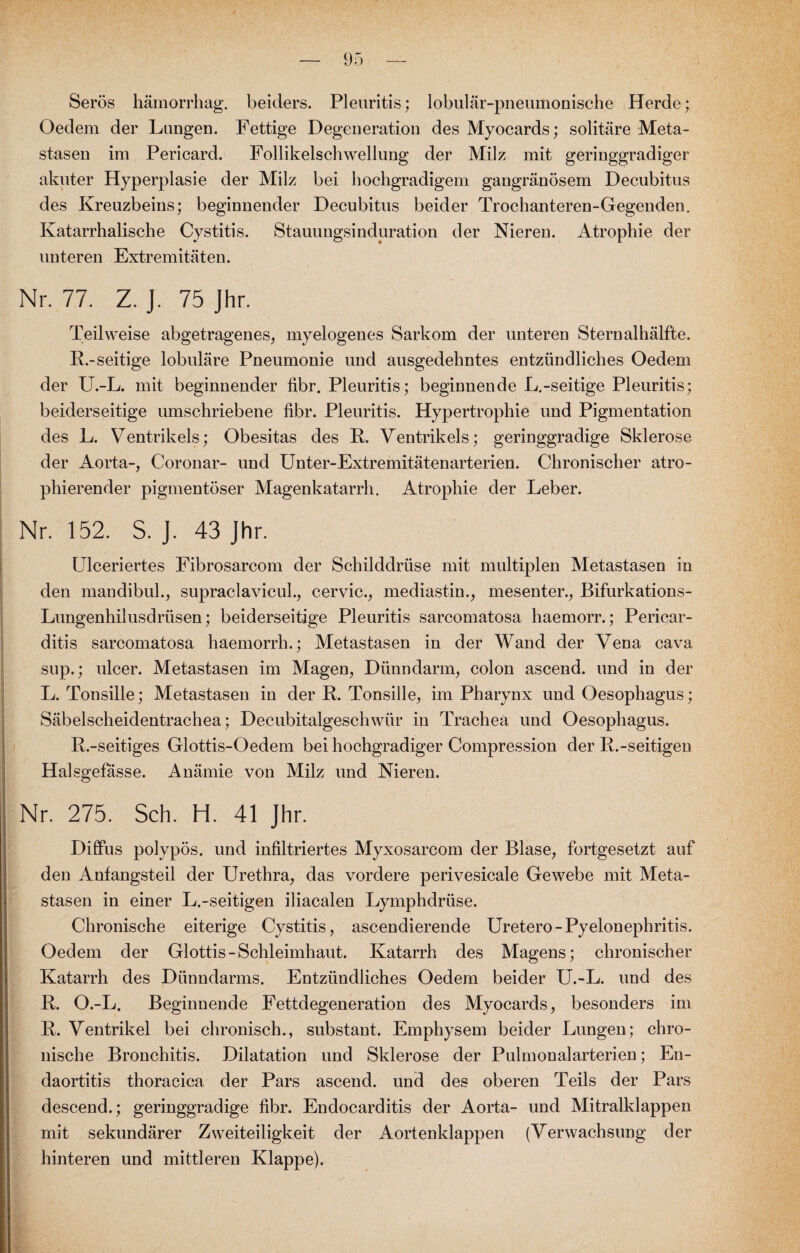 Serös hämorrhag. beiders. Pleuritis; lobulär-pneumonische Herde; Oedem der Lungen. Fettige Degeneration des Myocards; solitäre Meta¬ stasen im Pericard. Follikelschwellung der Milz mit geringgradiger akuter Hyperplasie der Milz bei hochgradigem gangränösem Decubitus des Kreuzbeins; beginnender Decubitus beider Trochanteren-Gegenden. Katarrhalische Cystitis. Stauungsinduration der Nieren. Atrophie der unteren Extremitäten. Nr. 77. Z. J. 75 Jhr. Teilweise abgetragenes, myelogenes Sarkom der unteren Sternalhälfte. R.-seitige lobuläre Pneumonie und ausgedehntes entzündliches Oedem der U.-L. mit beginnender fibr. Pleuritis; beginnende L.-seitige Pleuritis; beiderseitige umschriebene fibr. Pleuritis. Hypertrophie und Pigmentation des L. Ventrikels; Obesitas des R. Ventrikels; geringgradige Sklerose der Aorta-, Coronar- und Unter-Extremitätenarterien. Chronischer atro- phierender pigmentöser Magenkatarrh. Atrophie der Leber. Nr. 152. S. J. 43 Jhr. Ulceriertes Fibrosarcom der Schilddrüse mit multiplen Metastasen in den mandibul., supraclavicul., cervic., mediastin., mesenter., Bifurkations- Lungenhilusdrüsen; beiderseitige Pleuritis sarcomatosa haemorr.; Pericar- ditis sarcomatosa haemorrh.; Metastasen in der Wand der Vena cava sup.; ulcer. Metastasen im Magen, Dünndarm, colon ascend. und in der L. Tonsille; Metastasen in der R. Tonsille, im Pharynx und Oesophagus; Säbelscheidentrachea; Decubitalgeschwür in Trachea und Oesophagus. R.-seitiges Glottis-Oedem bei hochgradiger Compression der R.-seitigen Halsgefasse. Anämie von Milz und Nieren. Nr. 275. Sch. H. 41 Jhr. Diffus polypös, und infiltriertes Myxosarcom der Blase, fortgesetzt auf den Anfangsteil der Urethra, das vordere perivesicale Gewebe mit Meta¬ stasen in einer L.-seitigen iliacalen Lymphdrüse. Chronische eiterige Cystitis, ascendierende Uretero-Pyelonephritis. Oedem der Glottis-Schleimhaut. Katarrh des Magens; chronischer Katarrh des Dünndarms. Entzündliches Oedem beider U.-L. und des R. O.-L. Beginnende Fettdegeneration des Myocards, besonders im R. Ventrikel bei chronisch., substant. Emphysem beider Lungen; chro¬ nische Bronchitis. Dilatation und Sklerose der Pulmonalarterien; En¬ daortitis thoracica der Pars ascend. und des oberen Teils der Pars descend.; geringgradige fibr. Endocarditis der Aorta- und Mitralklappen mit sekundärer Zweiteiligkeit der Aortenklappen (Verwachsung der hinteren und mittleren Klappe).