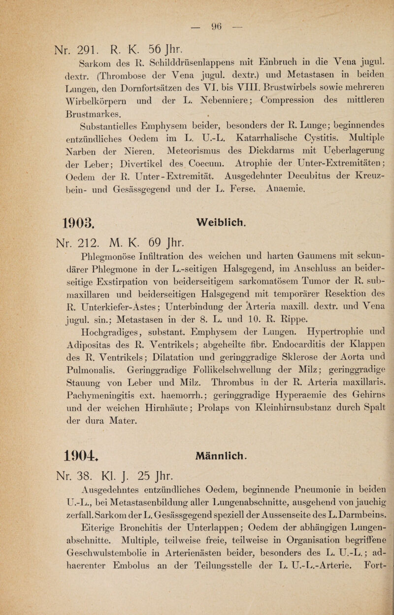 Nr. 291. R. K. 56 Jhr. Sarkom des R. Schilddrüsenlappens mit Einbruch in die Vena juguL dextr. (Thrombose der Vena jugul. dextr.) und Metastasen in beiden Lungen, den Dornfortsätzen des VI. bis VIII. Brustwirbels sowie mehreren Wirbelkörpern und der L. Nebenniere; Compression des mittleren Brustmarkes. Substantielles Emphysem beider, besonders der R, Lunge; beginnendes entzündliches Oedem im L. U.-L. Katarrhalische Cystitis. Multiple Narben der Nieren. Meteorismus des Dickdarms mit Ueberlagerung der Leber; Divertikel des Coecum. Atrophie der Unter-Extremitäten; Oedem der R. Unter - Extremität. Ausgedehnter Decubitus der Kreuz¬ bein- und Gesässgegend und der L. Ferse. Anaemie. 1903. Weiblich. Nr. 212. M. K. 69 Jhr. Phlegmonöse Infiltration des weichen und harten Gaumens mit sekun¬ därer Phlegmone in der L.-seitigen Halsgegend, im Anschluss an beider¬ seitige Exstirpation von beiderseitigem sarkomatösem Tumor der R. sub- maxillaren und beiderseitigen Halsgegend mit temporärer Resektion des R. Unterkiefer-Astes; Unterbindung der Arteria maxill. dextr. und A7ena jugul. sin.; Metastasen in der 8. L. und 10. R. Rippe. Hochgradiges, substant. Emphysem der Lungen. Hypertrophie und Adipositas des R. Ventrikels; abgeheilte fibr. Endocarditis der Klappen des R. Ventrikels; Dilatation und geringgradige Sklerose der Aorta und Pulmonalis. Geringgradige Follikelschwellung der Milz; geringgradige Stauung von Leber und Milz. Thrombus in der R. Arteria maxillaris. Pachymeningitis ext. haemorrh.; geringgradige Hyperaemie des Gehirns und der weichen Hirnhäute; Prolaps von Kleinhirnsubstanz durch Spalt der dura Mater. 1904* Männlich. Nr. 38. Kl. J. 25 Jhr. Ausgedehntes entzündliches Oedem, beginnende Pneumonie in beiden U.-L., bei Metastasenbildung aller Lungenabschnitte, ausgehend von jauchig zerfall. Sarkom der L. Gesässgegend speziell der Aussenseite des L.Darmbeins. Eiterige Bronchitis der Unterlappen; Oedem der abhängigen Lungen¬ abschnitte. Multiple, teilweise freie, teilweise in Organisation begriffene Geschwulstembolie in Arterienästen beider, besonders des L. U.-L.; ad- haerenter Embolus an der Teilungsstelle der L. U.-L.-Arterie. Fort-