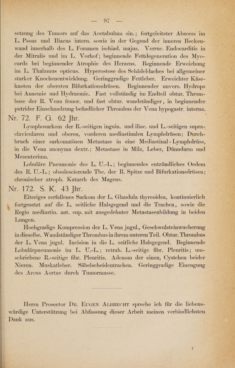 setzuug des Tumors auf das Acetabulum siu.; fortgeleiteter Abscess im L. Psoas und Iliacus intern, sowie in der Gegend der inneren Becken¬ wand innerhalb des L. Foramen ischiad. majus. Verruc. Endocarditis in der Mitralis und im L. Vorhof; beginnende Fettdegeneration des Myo- cards bei beginnender Atrophie des Herzens. Beginnende Erweichung im L. Thalamus opticus. Hyperostose des Schädeldaches bei allgemeiner starker Knochenentwicklung. Geringgradige Fettleber. Erweichter Käse¬ knoten der obersten Bifurkationsdrüsen. Beginnender unvers. Hydrops bei Anaemie und Hydraemie. Fast vollständig im Endteil obtur. Throm¬ bose der R. Vena femor. und fast obtur. wandständiger, in beginnender putrider Einschmelzung befindlicher Thrombus der Vena hypogastr. interna. Nr. 72. F. O. 62 Jhr. Lymphosarkom der R.-seitigen inguin. und iliac. und L.-seitigen supra- clavicularen und oberen, vorderen mediastinalen Lymphdrüsen; Durch¬ bruch einer sarkomatösen Metastase in eine Mediastinal-Lymphdrüse, in die Vena anonyma dextr.; Metastase in Milz, Leber, Dünndarm und Mesenterium. Lobuläre Pneumonie des L. U.-L.; beginnendes entzündliches Oedem des R. LT.-L.; obsolescierende Tbc. der R. Spitze und Bifurkationsdrüsen; chronischer atroph. Katarrh des Magens. Nr. 172. S. K. 43 Jhr. Eiteriges zerfallenes Sarkom der L. Glandula thyreoidea, kontinuierlich fortgesetzt auf die L. seitliche Halsgegend und die Trachea, sowie die Regio mediastin. ant. sup. mit ausgedehnter Metastasenbildung in beiden Lungen. Hochgradige Kompression der L. Vena jugul., Geschwulsteinwucherung in dieselbe. Wandständiger Thrombus in ihrem unteren Teil. Obtur. Thrombus der L. Vena jugul. Incision in die L. seitliche Halsgegend. Beginnende Lobulärpneumonie im L. U.-L.; retrah. L.-seitige fibr. Pleuritis; um¬ schriebene R.-seitige fibr. Pleuritis. Adenom der einen, Cystchen beider Nieren. Muskatleber. Säbelscheidentrachea. Geringgradige Einengung des Arcus Aortae durch Tumormasse. Herrn Prosector Du. Eugen Albrecht spreche ich für die liebens¬ würdige Unterstützung bei Abfassung dieser Arbeit meinen verbindlichsten Dank aus.