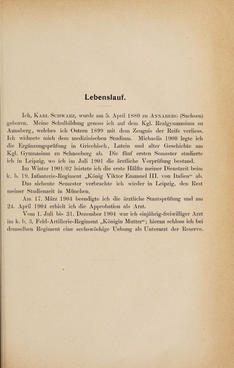 Lebenslauf. Ich, Karl Schwarz, wurde am 5. April 1880 zu Annaberg (Sachsen) geboren. Meine Schulbildung genoss ich auf dem Kgl. Realgymnasium zu Annaberg, welches ich Ostern 1899 mit dem Zeugnis der Reife verliess. Ich widmete mich dem medizinischen Studium. Michaelis 1900 legte ich die Ergänzungsprüfung in Griechisch, Latein und alter Geschichte am Kgl. Gymnasium zu Schneeberg ab. Die fünf ersten Semester studierte ich in Leipzig, wo ich im Juli 1901 die ärztliche Vorprüfung bestand. Im Winter 1901/02 leistete ich die erste Hälfte meiner Dienstzeit beim k. b. 19. Infanterie-Regiment „König Viktor Emanuel III. von Italien“ ab. Das siebente Semester verbrachte ich wieder in Leipzig, den Rest meiner Studienzeit in München. Am 17. März 1904 beendigte ich die ärztliche Staatsprüfung und am 24. April 1904 erhielt ich die Approbation als Arzt. Vom 1. Juli bis 31. Dezember 1904 war ich einjährig-freiwilliger Arzt im k. b. 3. Feld-Artillerie-Regiment „Königin Mutter“; hieran schloss ich bei rlemselben Regiment eine sechswöchige Uebung als Unterarzt der Reserve.