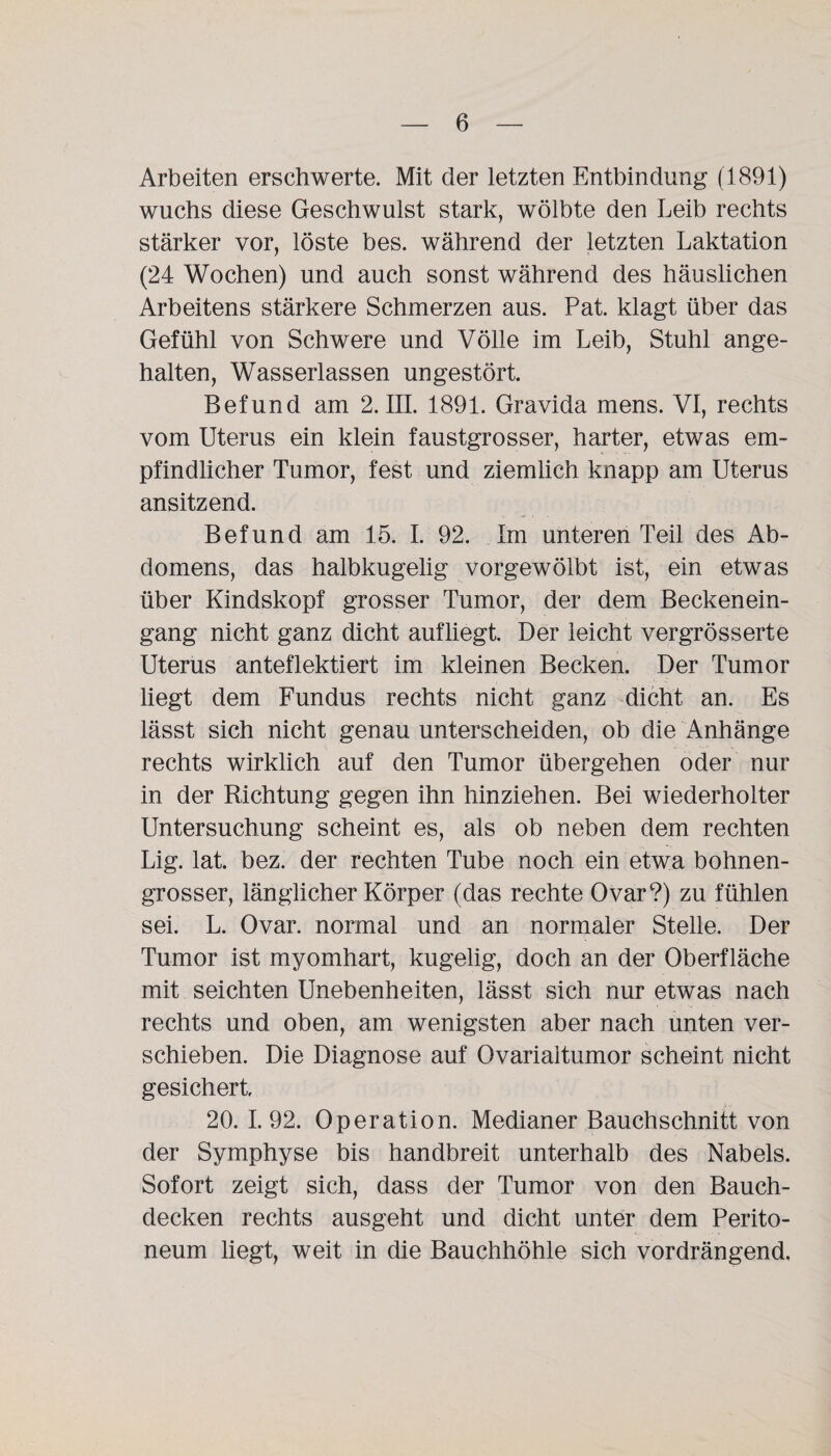 Arbeiten erschwerte. Mit der letzten Entbindung (1.891) wuchs diese Geschwulst stark, wölbte den Leib rechts stärker vor, löste bes. während der letzten Laktation (24 Wochen) und auch sonst während des häuslichen Arbeitens stärkere Schmerzen aus. Pat. klagt über das Gefühl von Schwere und Völle im Leib, Stuhl ange¬ halten, Wasserlassen ungestört. Befund am 2. III. 1891. Gravida mens. VI, rechts vom Uterus ein klein faustgrosser, harter, etwas em¬ pfindlicher Tumor, fest und ziemlich knapp am Uterus ansitzend. Befund am 15. I. 92. Im unteren Teil des Ab¬ domens, das halbkugelig vorgewölbt ist, ein etwas über Kindskopf grosser Tumor, der dem Beckenein¬ gang nicht ganz dicht aufliegt. Der leicht vergrösserte Uterus anteflektiert im kleinen Becken. Der Tumor liegt dem Fundus rechts nicht ganz dicht an. Es lässt sich nicht genau unterscheiden, ob die Anhänge rechts wirklich auf den Tumor übergehen oder nur in der Richtung gegen ihn hinziehen. Bei wiederholter Untersuchung scheint es, als ob neben dem rechten Lig. lat. bez. der rechten Tube noch ein etwa bohnen¬ grosser, länglicher Körper (das rechte Ovar?) zu fühlen sei. L. Ovar, normal und an normaler Stelle. Der Tumor ist myomhart, kugelig, doch an der Oberfläche mit seichten Unebenheiten, lässt sich nur etwas nach rechts und oben, am wenigsten aber nach unten ver¬ schieben. Die Diagnose auf Ovarialtumor scheint nicht gesichert 20. 1.92. Operation. Medianer Bauchschnitt von der Symphyse bis handbreit unterhalb des Nabels. Sofort zeigt sich, dass der Tumor von den Bauch¬ decken rechts ausgeht und dicht unter dem Perito¬ neum liegt, weit in die Bauchhöhle sich vordrängend.