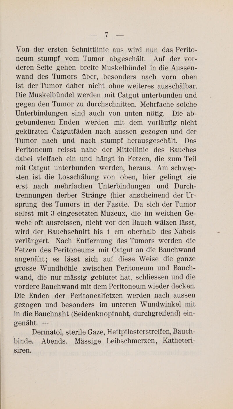 Von der ersten Schnittlinie aus wird nun das Perito¬ neum stumpf vom Tumor abgeschält. Auf der vor¬ deren Seite gehen breite Muskelbündel in die Aussen- wand des Tumors über, besonders nach vorn oben ist der Tumor daher nicht ohne weiteres ausschälbar. Die Muskelbündel werden mit Catgut unterbunden und gegen den Tumor zu durchschnitten. Mehrfache solche Unterbindungen sind auch von unten nötig. Die ab¬ gebundenen Enden werden mit dem vorläufig nicht gekürzten Catgutfäden nach aussen gezogen und der Tumor nach und nach stumpf herausgeschält. Das Peritoneum reisst nahe der Mittellinie des Bauches dabei vielfach ein und hängt in Fetzen, die zum Teil mit Catgut unterbunden werden, heraus. Am schwer¬ sten ist die Losschälung von oben, hier gelingt sie erst nach mehrfachen Unterbindungen und Durch¬ trennungen derber Stränge (hier anscheinend der Ur¬ sprung des Tumors in der Fascie. Da sich der Tumor selbst mit 3 eingesetzten Muzeux, die im weichen Ge¬ webe oft ausreissen, nicht vor den Bauch wälzen lässt, wird der Bauchschnitt bis 1 cm oberhalb des Nabels verlängert. Nach Entfernung des Tumors werden die Fetzen des Peritoneums mit Catgut an die Bauchwand angenäht; es lässt sich auf diese Weise die ganze grosse Wundhöhle zwischen Peritoneum und Bauch¬ wand, die nur mässig geblutet hat, schliessen und die vordere Bauchwand mit dem Peritoneum wieder decken. Die Enden der Peritonealfetzen werden nach aussen gezogen und besonders im unteren Wundwinkel mit in die Bauchnaht (Seidenknopfnaht, durchgreifend) ein¬ genäht. — Dermatol, sterile Gaze, Heftpflasterstreifen, Bauch¬ binde. Abends. Mässige Leibschmerzen, Katheteri- siren.