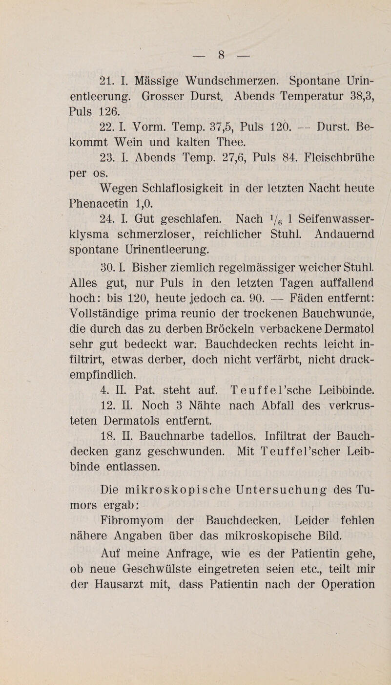 21. I. Mässige Wundschmerzen. Spontane Urin¬ entleerung. Grosser Durst. Abends Temperatur 38,3, Puls 126. 22. I. Vorm. Temp. 37,5, Puls 120. — Durst. Be¬ kommt Wein und kalten Thee. 23. I. Abends Temp. 27,6, Puls 84. Fleischbrühe per os. Wegen Schlaflosigkeit in der letzten Nacht heute Phenacetin 1,0. 24. I. Gut geschlafen. Nach 1/6 1 Seifenwasser¬ klysma schmerzloser, reichlicher Stuhl. Andauernd spontane Urinentleerung. 30.1. Bisher ziemlich regelmässiger weicher Stuhl. Alles gut, nur Puls in den letzten Tagen auffallend hoch: bis 120, heute jedoch ca. 90. — Fäden entfernt: Vollständige prima reunio der trockenen Bauchwunde, die durch das zu derben Bröckeln verbackene Dermatol sehr gut bedeckt war. Bauchdecken rechts leicht in- filtrirt, etwas derber, doch nicht verfärbt, nicht druck¬ empfindlich. 4. II. Pat. steht auf. Teuffel’sche Leibbinde. 12. II. Noch 3 Nähte nach Abfall des verkrus¬ teten Dermatols entfernt. 18. II. Bauchnarbe tadellos. Infiltrat der Bauch¬ decken ganz geschwunden. Mit Teuffel’scher Leib¬ binde entlassen. Die mikroskopische Untersuchung des Tu¬ mors ergab: Fibromyom der Bauchdecken. Leider fehlen nähere Angaben über das mikroskopische Bild. Auf meine Anfrage, wie es der Patientin gehe, ob neue Geschwülste eingetreten seien etc., teilt mir der Hausarzt mit, dass Patientin nach der Operation