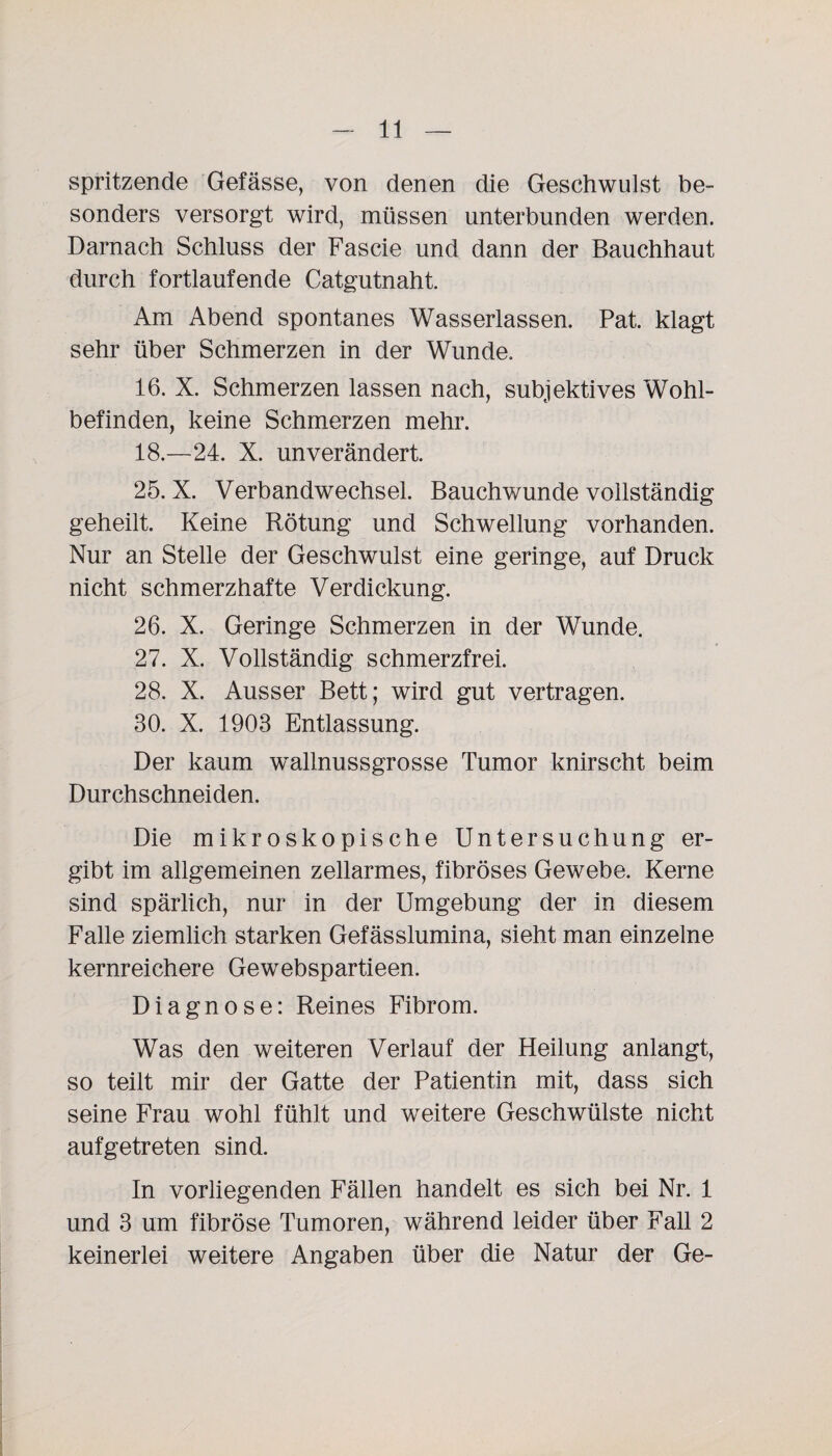 spritzende Gefässe, von denen die Geschwulst be¬ sonders versorgt wird, müssen unterbunden werden. Darnach Schluss der Fascie und dann der Bauchhaut durch fortlaufende Catgutnaht. Am Abend spontanes Wasserlassen. Pat. klagt sehr über Schmerzen in der Wunde. 16. X. Schmerzen lassen nach, subjektives Wohl¬ befinden, keine Schmerzen mehr. 18.—24. X. unverändert. 25. X. Verbandwechsel. Bauchwunde vollständig geheilt. Keine Rötung und Schwellung vorhanden. Nur an Stelle der Geschwulst eine geringe, auf Druck nicht schmerzhafte Verdickung. 26. X. Geringe Schmerzen in der Wunde. 27. X. Vollständig schmerzfrei. 28. X. Ausser Bett; wird gut vertragen. 30. X. 1903 Entlassung. Der kaum wallnussgrosse Tumor knirscht beim Durchschneiden. Die mikroskopische Untersuchung er¬ gibt im allgemeinen zellarmes, fibröses Gewebe. Kerne sind spärlich, nur in der Umgebung der in diesem Falle ziemlich starken Gefässlumina, sieht man einzelne kernreichere Gewebspartieen. Diagnose: Reines Fibrom. Was den weiteren Verlauf der Heilung anlangt, so teilt mir der Gatte der Patientin mit, dass sich seine Frau wohl fühlt und weitere Geschwülste nicht aufgetreten sind. In vorliegenden Fällen handelt es sich bei Nr. 1 und 3 um fibröse Tumoren, während leider über Fall 2 keinerlei weitere Angaben über die Natur der Ge-