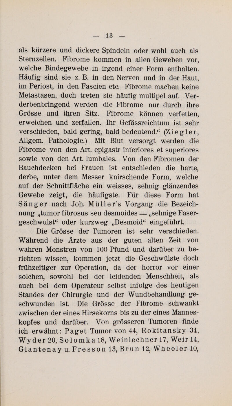 als kürzere und dickere Spindeln oder wohl auch als Sternzellen. Fibrome kommen in allen Geweben vor, welche Bindegewebe in irgend einer Form enthalten. Häufig sind sie z. B. in den Nerven und in der Haut, im Periost, in den Fascien etc. Fibrome machen keine Metastasen, doch treten sie häufig multipel auf. Ver¬ derbenbringend werden die Fibrome nur durch ihre Grösse und ihren Sitz. Fibrome können verfetten, erweichen und zerfallen. Ihr Gefässreichtum ist sehr verschieden, bald gering, bald bedeutend.“ (Ziegler, Allgem. Pathologie.) Mit Blut versorgt werden die Fibrome von den Art. epigastr inferiores et superiores sowie von den Art. lumbales. Von den Fibromen der Bauchdecken bei Frauen ist entschieden die harte, derbe, unter dem Messer knirschende Form, welche auf der Schnittfläche ein weisses, sehnig glänzendes Gewebe zeigt, die häufigste. Für diese Form hat Sänger nach Joh. Müll er’s Vorgang die Bezeich¬ nung „tumor fibrosus seu desmoides = „sehnige Faser¬ geschwulst“ oder kurzweg „Desmoid“ eingeführt. Die Grösse der Tumoren ist sehr verschieden. Während die Ärzte aus der guten alten Zeit von wahren Monstren von 100 Pfund und darüber zu be¬ richten wissen, kommen jetzt die Geschwülste doch frühzeitiger zur Operation, da der horror vor einer solchen, sowohl bei der leidenden Menschheit, als auch bei dem Operateur selbst infolge des heutigen Standes der Chirurgie und der Wundbehandlung ge¬ schwunden ist. Die Grösse der Fibrome schwankt zwischen der eines Hirsekorns bis zu der eines Mannes¬ kopfes und darüber. Von grösseren Tumoren finde ich erwähnt: Paget Tumor von 44, Rokitansky 34, Wyder 20, Solomka 18, Weinlechner 17, Weir 14, Glantenay u. Fresson 13, Brun 12, Wheeler 10,