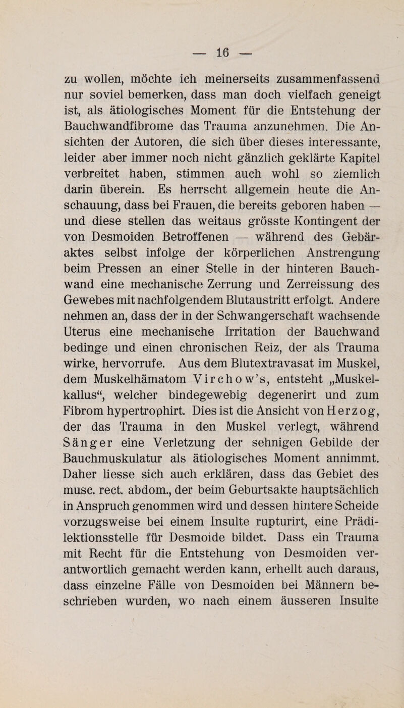 zu wollen, möchte ich meinerseits zusammenfassend nur soviel bemerken, dass man doch vielfach geneigt ist, als ätiologisches Moment für die Entstehung der Bauchwandfibrome das Trauma anzunehmen. Die An¬ sichten der Autoren, die sich über dieses interessante, leider aber immer noch nicht gänzlich geklärte Kapitel verbreitet haben, stimmen auch wohl so ziemlich darin überein. Es herrscht allgemein heute die An¬ schauung, dass bei Frauen, die bereits geboren haben — und diese stellen das weitaus grösste Kontingent der von Desmoiden Betroffenen — während des Gebär¬ aktes selbst infolge der körperlichen Anstrengung beim Pressen an einer Stelle in der hinteren Bauch¬ wand eine mechanische Zerrung und Zerreissung des Gewebes mit nachfolgendem Blutaustritt erfolgt. Andere nehmen an, dass der in der Schwangerschaft wachsende Uterus eine mechanische Irritation der Bauchwand bedinge und einen chronischen Reiz, der als Trauma wirke, hervorrufe. Aus dem Blutextravasat im Muskel, dem Muskelhämatom Virchow’s, entsteht „Muskel¬ kallus“ welcher bindegewebig degenerirt und zum Fibrom hypertrophirt. Dies ist die Ansicht von Herzog, der das Trauma in den Muskel verlegt, während Sänger eine Verletzung der sehnigen Gebilde der Bauchmuskulatur als ätiologisches Moment annimmt. Daher Hesse sich auch erklären, dass das Gebiet des musc. rect. abdom., der beim Geburtsakte hauptsächlich in Anspruch genommen wird und dessen hintere Scheide vorzugsweise bei einem Insulte rupturirt, eine Prädi¬ lektionsstelle für Desmoide bildet. Dass ein Trauma mit Recht für die Entstehung von Desmoiden ver¬ antwortlich gemacht werden kann, erhellt auch daraus, dass einzelne Fälle von Desmoiden bei Männern be¬ schrieben wurden, wo nach einem äusseren Insulte