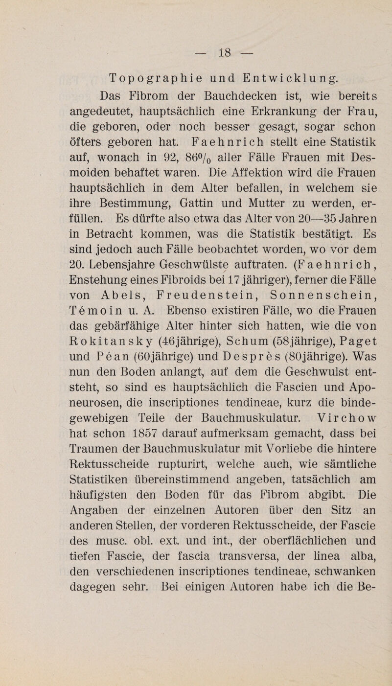 Topographie und Entwicklung. Das Fibrom der Bauchdecken ist, wie bereits angedeutet, hauptsächlich eine Erkrankung der Frau, die geboren, oder noch besser gesagt, sogar schon öfters geboren hat. Faehnrich stellt eine Statistik auf, wonach in 92, 86% aller Fälle Frauen mit Des- moiden behaftet waren. Die Affektion wird die Frauen hauptsächlich in dem Alter befallen, in welchem sie ihre Bestimmung, Gattin und Mutter zu werden, er¬ füllen. Es dürfte also etwa das Alter von 20—35 Jahren in Betracht kommen, was die Statistik bestätigt. Es sind jedoch auch Fälle beobachtet worden, wo vor dem 20. Lebensjahre Geschwülste auftraten. (Faehnrich, Enstehung eines Fibroids bei 17 jähriger), ferner die Fälle von Abels, Freudenstein, Sonnenschein, Temoin u. A. Ebenso existiren Fälle, wo die Frauen das gebärfähige Alter hinter sich hatten, wie die von Rokitansky (46jährige), Schum (58jährige), Paget und Pean (60jährige) und Despr es (80jährige). Was nun den Boden anlangt, auf dem die Geschwulst ent¬ steht, so sind es hauptsächlich die Fascien und Apo- neurosen, die inscriptiones tendineae, kurz die binde¬ gewebigen Teile der Bauchmuskulatur. Virchow hat schon 1857 darauf aufmerksam gemacht, dass bei Traumen der Bauchmuskulatur mit Vorliebe die hintere Rektusscheide rupturirt, welche auch, wie sämtliche Statistiken übereinstimmend angeben, tatsächlich am häufigsten den Boden für das Fibrom abgibt. Die Angaben der einzelnen Autoren über den Sitz an anderen Stellen, der vorderen Rektusscheide, der Fascie des musc. obl. ext. und int., der oberflächlichen und tiefen Fascie, der fascia transversa, der linea alba, den verschiedenen inscriptiones tendineae, schwanken dagegen sehr. Bei einigen Autoren habe ich die Be-