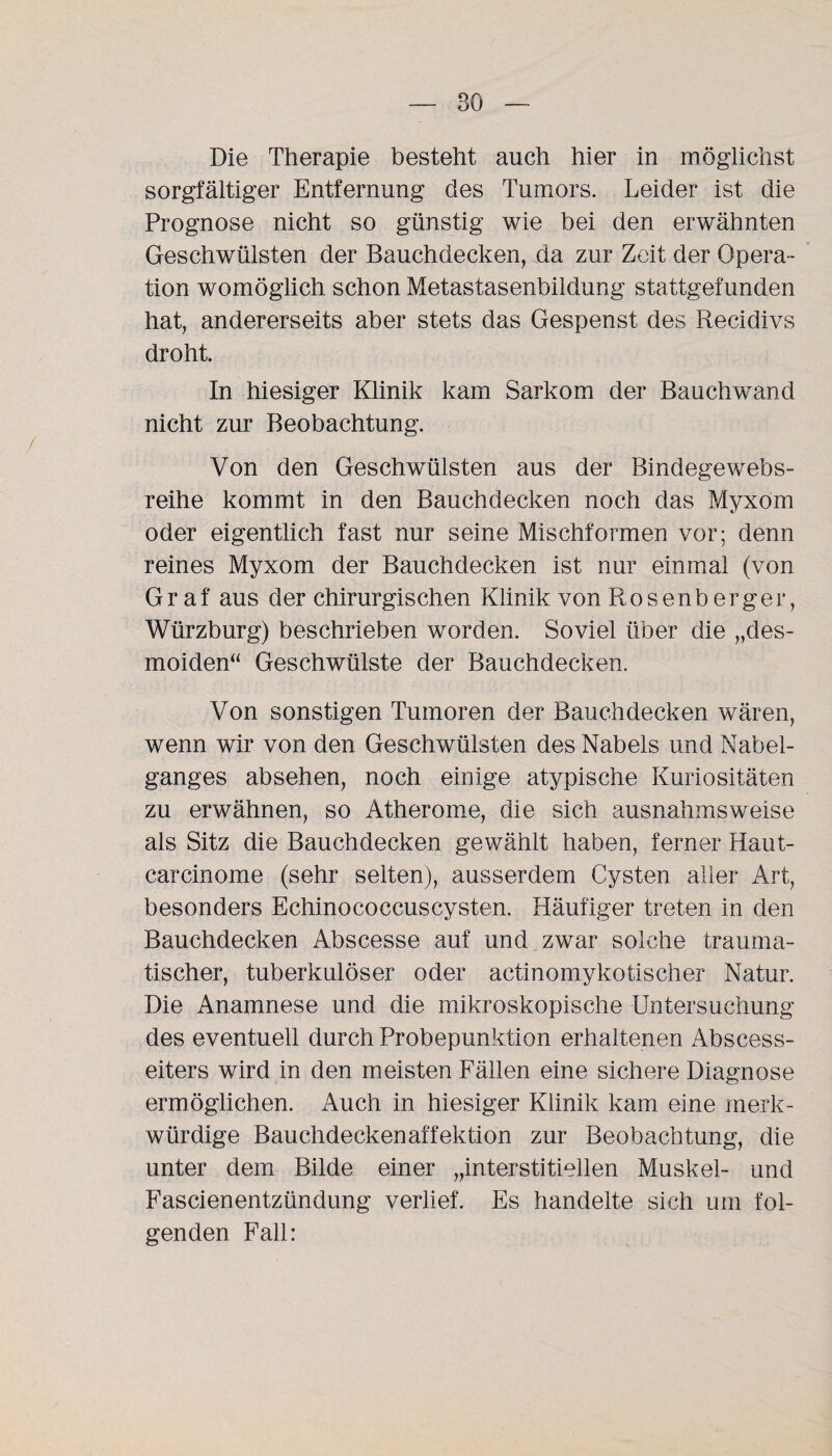 Die Therapie besteht auch hier in möglichst sorgfältiger Entfernung des Tumors. Leider ist die Prognose nicht so günstig wie bei den erwähnten Geschwülsten der Bauchdecken, da zur Zeit der Opera¬ tion womöglich schon Metastasenbildung stattgefunden hat, andererseits aber stets das Gespenst des Recidivs droht. In hiesiger Klinik kam Sarkom der Bauchwand nicht zur Beobachtung. Von den Geschwülsten aus der Bindege webs¬ reihe kommt in den Bauchdecken noch das Myxom oder eigentlich fast nur seine Mischformen vor; denn reines Myxom der Bauchdecken ist nur einmal (von Graf aus der chirurgischen Klinik von Rosenberger, Würzburg) beschrieben worden. Soviel über die „des- moiden“ Geschwülste der Bauchdecken. Von sonstigen Tumoren der Bauchdecken wären, wenn wir von den Geschwülsten des Nabels und Nabel¬ ganges absehen, noch einige atypische Kuriositäten zu erwähnen, so Atherome, die sich ausnahmsweise als Sitz die Bauchdecken gewählt haben, ferner Haut- carcinome (sehr selten), ausserdem Cysten aller Art, besonders Echinococcuscysten. Häufiger treten in den Bauchdecken Abscesse auf und zwar solche trauma¬ tischer, tuberkulöser oder actinomykotischer Natur. Die Anamnese und die mikroskopische Untersuchung des eventuell durch Probepunktion erhaltenen Abscess- eiters wird in den meisten Fällen eine sichere Diagnose ermöglichen. Auch in hiesiger Klinik kam eine merk¬ würdige Bauchdeckenaffektion zur Beobachtung, die unter dem Bilde einer „interstitiellen Muskel- und Fascienentzündung verlief. Es handelte sich um fol¬ genden Fall: