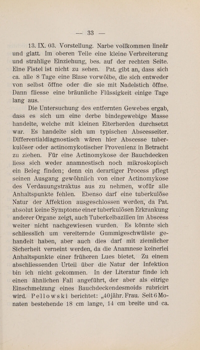 13. IX. 03. Vorstellung. Narbe vollkommen lineär und glatt. Im oberen Teile eine kleine Verbreiterung und strahlige Einziehung, bes. auf der rechten Seite. Eine Fistel ist nicht zu sehen. Pat. gibt an, dass sich ca. alle 8 Tage eine Blase vorwölbe, die sich entweder von selbst öffne oder die sie mit Nadelstich öffne. Dann fliesse eine bräunliche Flüssigkeit einige Tage lang aus. Die Untersuchung des entfernten Gewebes ergab, dass es sich um eine derbe bindegewebige Masse handelte, welche mit kleinen Eiterherden durchsetzt war. Es handelte sich um typischen Abscesseiter. Differentialdiagnostisch wären hier Abscesse tuber¬ kulöser oder actinomyko tisch er Provenienz in Betracht zu ziehen. Für eine Actinomykose der Bauchdecken liess sich weder anamnestisch noch mikroskopisch ein Beleg finden; denn ein derartiger Process pflegt seinen Ausgang gewöhnlich von einer Actinomykose des Verdauungstraktus aus zu nehmen, wofür alle Anhaltspunkte fehlen. Ebenso darf eine tuberkulöse Natur der Affektion ausgeschlossen werden, da Pat. absolut keine Symptome einer tuberkulösen Erkrankung anderer Organe zeigt, auch Tuberkelbazillen im Abscess weiter nicht nachgewiesen wurden. Es könnte sich schliesslich um vereiternde Gummigeschwülste ge¬ handelt haben, aber auch dies darf mit ziemlicher Sicherheit verneint werden, da die Anamnese keinerlei Anhaltspunkte einer früheren Lues bietet. Zu einem abschliessenden Urteil über die Natur der Infektion bin ich nicht gekommen. In der Literatur finde ich einen ähnlichen Fall angeführt, der aber als eitrige Einschmelzung eines Bauchdeckendesmoids rubricirt wird. Pellowski berichtet: „40jähr.Frau. Seit6Mo¬ naten bestehende 18 cm lange, 14 cm breite und ca.