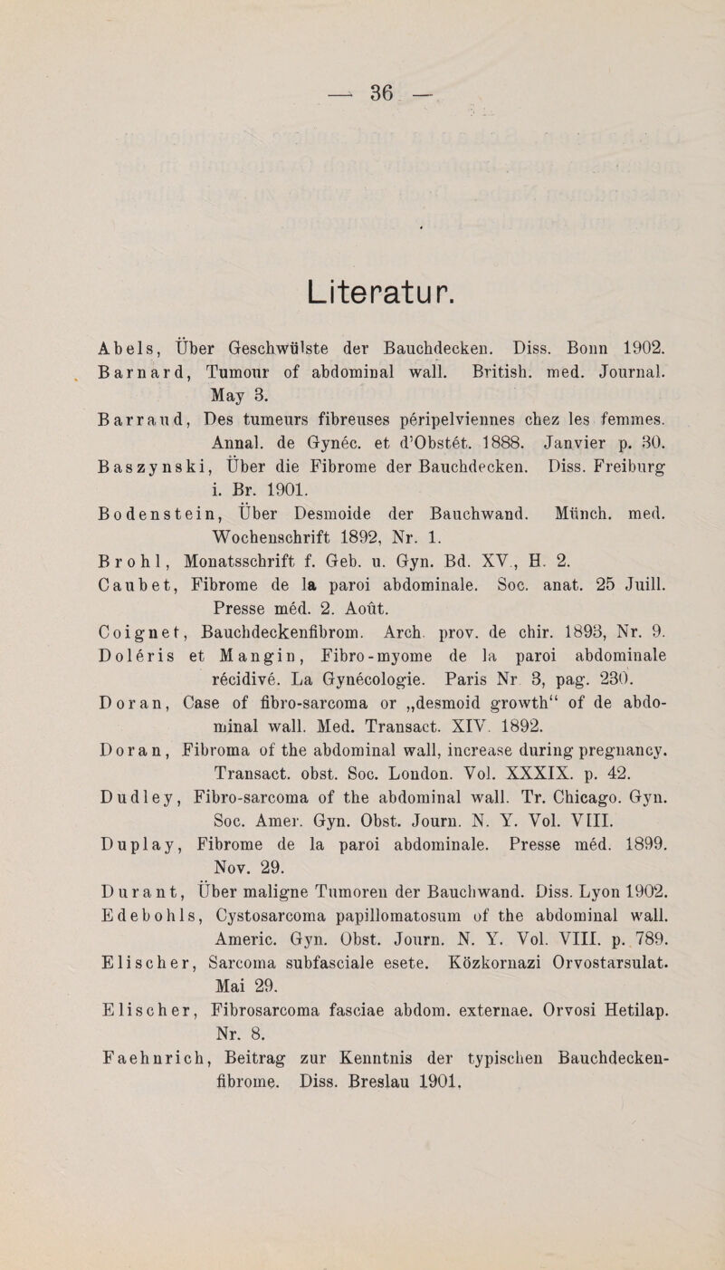 Literatur. Abels, Über Geschwülste der Bauchdecken. Diss. Bonn 1902. Barnard, Tumour of abdominal wall. British, med. Journal. May 3. Barr and, Des tumeurs fibreuses peripelviennes chez les femmes. Annal. de Gynec. et d’Obstet. 1888. Jan vier p. 30. Baszynski, Über die Fibrome der Bauchdecken. Diss. Freiburg: i. Br. 1901. Bodenstein, Über Desmoide der Bauchwand. Münch, med. Wochenschrift 1892, Nr. 1. Brohl, Monatsschrift f. Geb. u. Gyn. Bd. XV., H. 2. Caubet, Fibrome de la paroi abdominale. Soc. anat. 25 Juill. Presse med. 2. Aoüt. Coignet, Bauchdeckenfibrom. Arch. prov. de chir. 1893, Nr. 9. Doleris et Mangin, Fibro-myome de la paroi abdominale recidive. La Gynecologie. Paris Nr 3, pag. 230. Doran, Case of fibro-sarcoma or „desmoid growth“ of de abdo¬ minal wall. Med. Transact. XIV. 1892. Doran, Fibroma of the abdominal wall, increase during pregnancy. Transact. obst. Soc. London. Vol. XXXIX. p. 42. Dudley, Fibro-sarcoma of the abdominal wall. Tr. Chicago. Gyn. Soc. Amer. Gyn. Obst. Journ. N. Y. Vol. VIII. Duplay, Fibrome de la paroi abdominale. Presse med. 1899. Nov. 29. Durant, Über maligne Tumoren der Bauchwand. Diss. Lyon 1902. Edebohls, Cystosarcoma papillomatosum of the abdominal wall. Americ. Gyn. Obst. Journ. N. Y. Vol. VIII. p. 789. Eli sch er, Sarcoma subfasciale esete. Közkornazi Orvostarsulat. Mai 29. Elise her, Fibrosarcoma fasciae abdom. externae. Orvosi Hetilap. Nr. 8. Faehnrich, Beitrag zur Kenntnis der typischen Bauchdecken- fibrome. Diss. Breslau 1901,