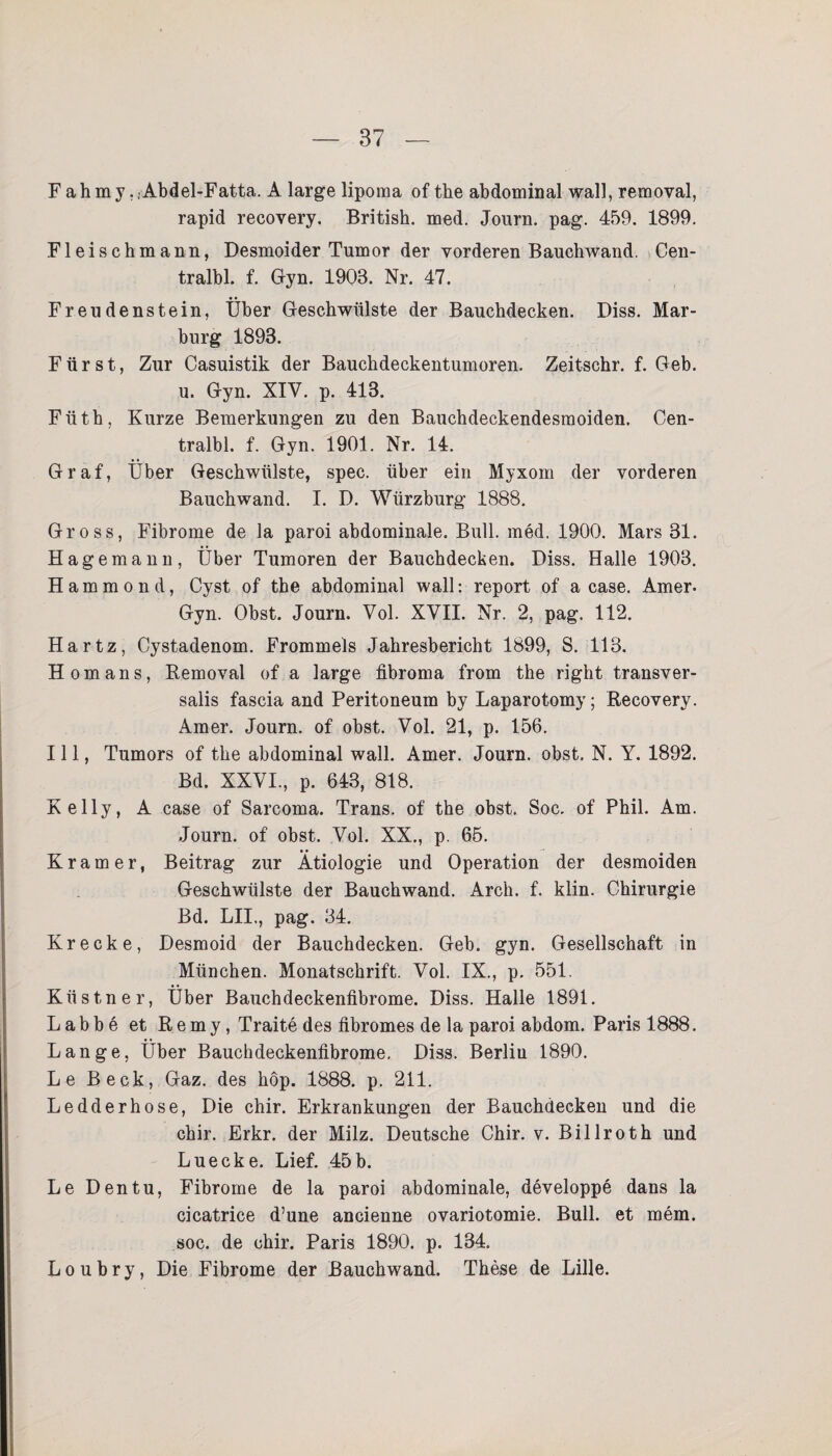 F a h m y, .Abdel-Fatta. A large lipoma of the abdominal wall, removal, rapid recovery. British, med. Journ. pag. 459. 1899. Fleischmann, Desmoider Tumor der vorderen Bauchwand. Cen- tralbl. f. Gyn. 1903. Nr. 47. Freudenstein, Über Geschwülste der Bauchdecken. Diss. Mar¬ burg 1893. Fürst, Zur Casuistik der Bauchdeckentumoren. Zeitschr. f. Geb. u. Gyn. XIV. p. 413. Füth, Kurze Bemerkungen zu den Bauchdeckendesmoiden. Cen- tralbl. f. Gyn. 1901. Nr. 14. Graf, Über Geschwülste, spec. über ein Myxom der vorderen Bauchwand. I. D. Würzburg 1888. Gross, Fibrome de la paroi abdominale. Bull. med. 1900. Mars 31. Hage mann, Über Tumoren der Bauchdecken. Diss. Halle 1903. Hammond, Cyst of the abdominal wall: report of a case. Amer. Gyn. Obst. Journ. Vol. XVII. Nr. 2, pag. 112. Hartz, Cystadenom. Frommeis Jahresbericht 1899, S. 113. H omans, Removal of a large fibroma from the right transver- salis fascia and Peritoneum by Laparotomy; Recovery. Amer. Journ. of obst. Vol. 21, p. 156. 111, Tumors of the abdominal wall. Amer. Journ. obst, N. Y. 1892. Bd. XXVI., p. 643, 818. Kelly, A case of Sarcoma. Trans, of the obst. Soc. of Phil. Am. Journ. of obst. Vol. XX., p. 65. Kramer, Beitrag zur Ätiologie und Operation der desmoiden Geschwülste der Bauch wand. Arch. f. klin. Chirurgie Bd. LH., pag. 34. Kr ecke, Desmoid der Bauchdecken. Geb. gyn. Gesellschaft in München. Monatschrift. Vol. IX., p. 551. Küstner, Über Bauchdeckenfibrome. Diss. Halle 1891. Labbe et Remy, Traite des fibromes de la paroi abdom. Paris 1888. Lange, Über Bauchdeckenfibrome. Diss. Berlin 1890. Le Beck, Gaz. des hop. 1888. p. 211. Ledderhose, Die chir. Erkrankungen der Bauchdecken und die chir. Erkr. der Milz. Deutsche Chir. v. Billroth und Luecke. Lief. 45b. Le Den tu, Fibrome de la paroi abdominale, developpe dans la cicatrice d’une ancienne ovariotomie. Bull, et mem. soc. de chir. Paris 1890. p. 134. Loubry, Die Fibrome der Bauchwand. These de Lille.