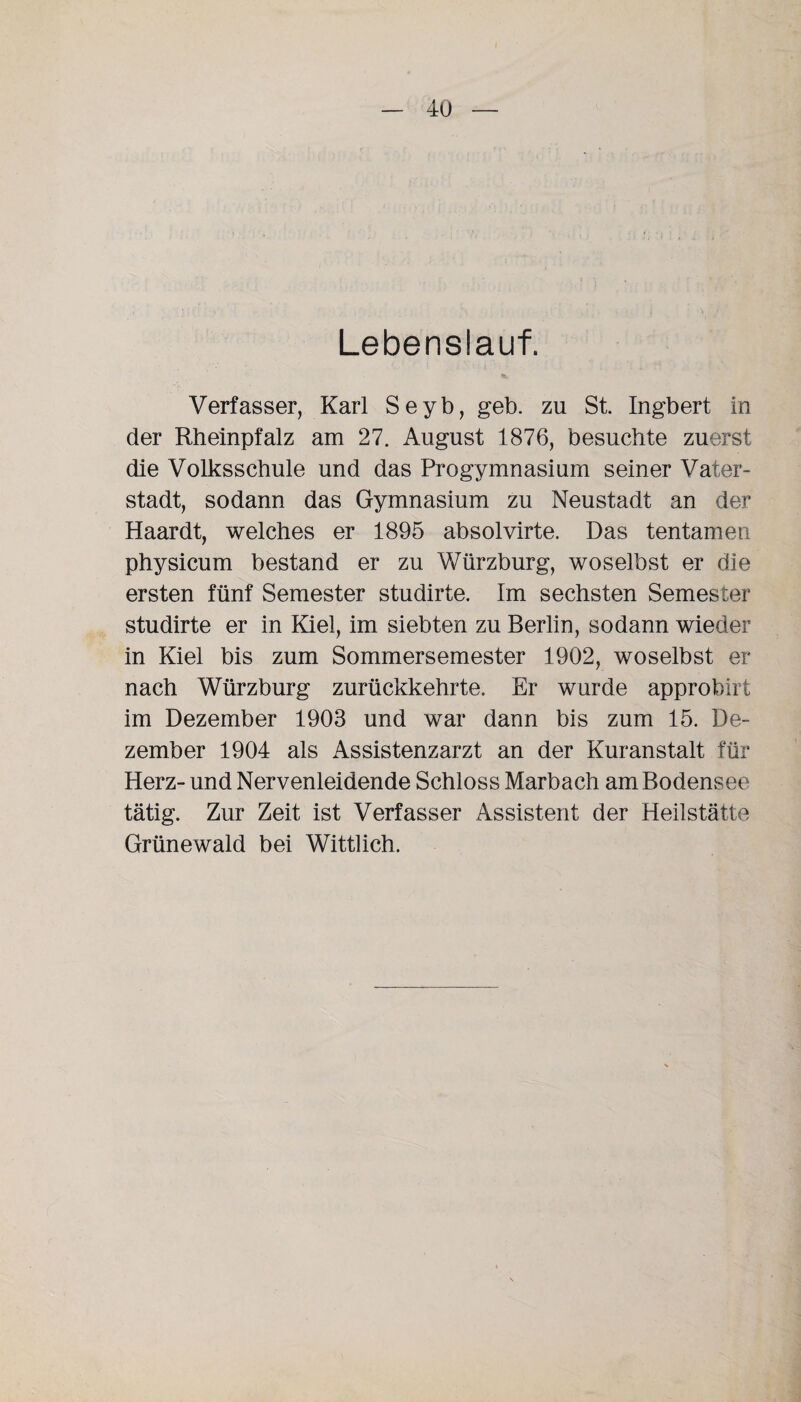 Lebenslauf. Verfasser, Karl Seyb, geb. zu St. Ingbert in der Rheinpfalz am 27. August 1876, besuchte zuerst die Volksschule und das Progymnasium seiner Vater¬ stadt, sodann das Gymnasium zu Neustadt an der Haardt, welches er 1895 absolvirte. Das tentamen physicum bestand er zu Würzburg, woselbst er die ersten fünf Semester studirte. Im sechsten Semester studirte er in Kiel, im siebten zu Berlin, sodann wieder in Kiel bis zum Sommersemester 1902, woselbst er nach Würzburg zurückkehrte. Er wurde approbirt im Dezember 1903 und war dann bis zum 15. De¬ zember 1904 als Assistenzarzt an der Kuranstalt für Herz- und Nervenleidende Schloss Marbach am Bodensee tätig. Zur Zeit ist Verfasser Assistent der Heilstätte Grünewald bei Wittlich.