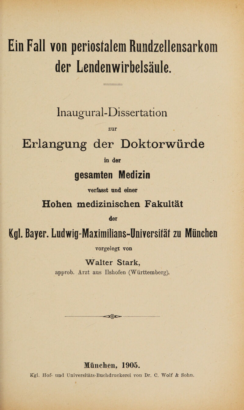 Ein Fall von periostalem Rundzellensarkom der Lendenwirbelsäule. Inaugural-Dissertatiön zur Erlangung der Doktorwürde in der gesamten Medizin verfasst and einer Hohen medizinischen Fakultät der Kgl. Bayer. Ludwig-Maximilians-Oniversität zu München vorgelegt von Walter Stark, approb. Arzt aus Ilshofen (Württemberg). ---—- München, 1905. Kgl. Hof- und Universitäts-Buchdruckerei von Dr. C. Wolf & Sohn.