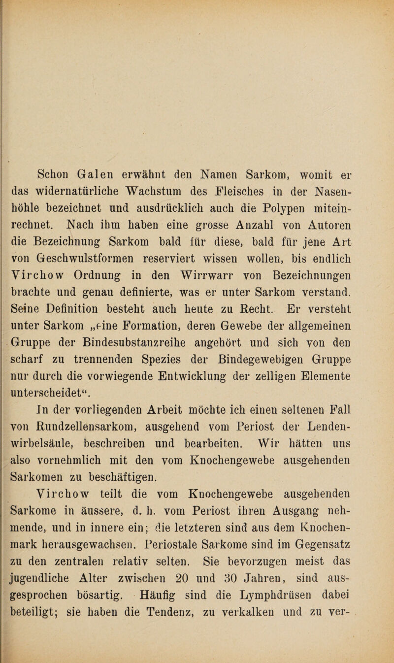 Schon Galen erwähnt den Namen Sarkom, womit er das widernatürliche Wachstum des Fleisches in der Nasen¬ höhle bezeichnet und ausdrücklich auch die Polypen mitein- rechnet. Nach ihm haben eine grosse Anzahl von Autoren die Bezeichnung Sarkom bald für diese, bald für jene Art von Geschwulstformen reserviert wissen wollen, bis endlich Virchow Ordnung in den Wirrwarr von Bezeichnungen brachte und genau definierte, was er unter Sarkom verstand. Seine Definition besteht auch heute zu Recht. Er versteht unter Sarkom „eine Formation, deren Gewebe der allgemeinen Gruppe der Bindesubstanzreihe angehört und sich von den scharf zu trennenden Spezies der Bindegewebigen Gruppe nur durch die vorwiegende Entwicklung der zelligen Elemente unterscheidet“. In der vorliegenden Arbeit möchte ich einen seltenen Fall • • von Rundzellensarkom, ausgehend vom Periost der Lenden¬ wirbelsäule, beschreiben und bearbeiten. Wir hätten uns also vornehmlich mit den vom Knochengewebe ausgehenden Sarkomen zu beschäftigen. Virchow teilt die vom Knochengewebe ausgehenden Sarkome in äussere, d. h. vom Periost ihren Ausgang neh¬ mende, und in innere ein; die letzteren sind aus dem Knochen¬ mark herausgewachsen. Periostale Sarkome sind im Gegensatz zu den zentralen relativ selten. Sie bevorzugen meist das jugendliche Alter zwischen 20 und 30 Jahren, sind aus¬ gesprochen bösartig. Häufig sind die Lymphdrüsen dabei beteiligt; sie haben die Tendenz, zu verkalken und zu ver-