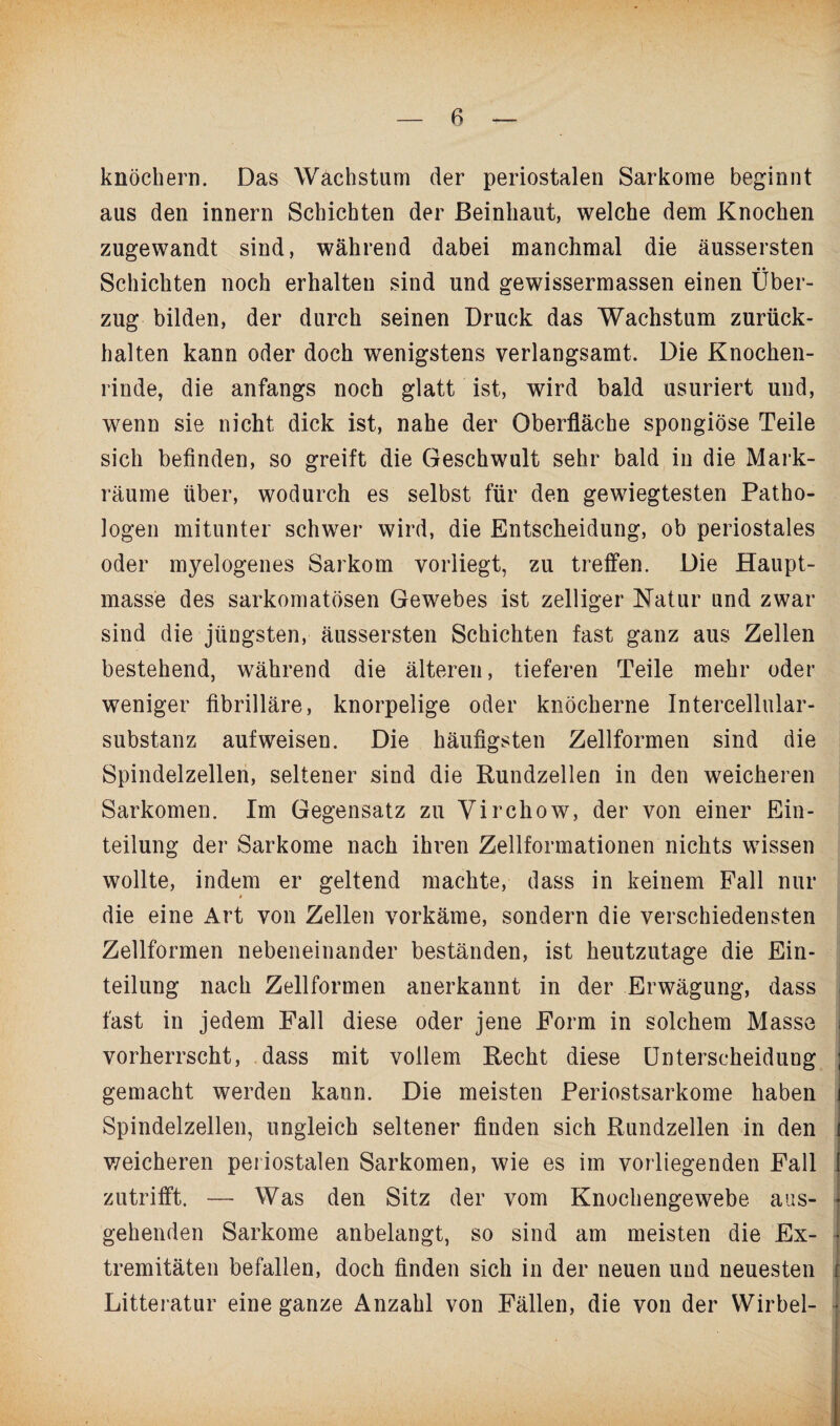 ß knöchern. Das Wachstum der periostalen Sarkome beginnt aus den innern Schichten der Beinhaut, welche dem Knochen zugewandt sind, während dabei manchmal die äussersten Schichten noch erhalten sind und gewissermassen einen Über¬ zug bilden, der durch seinen Druck das Wachstum zurück¬ halten kann oder doch wenigstens verlangsamt. Die Knochen¬ rinde, die anfangs noch glatt ist, wird bald usuriert und, wenn sie nicht dick ist, nahe der Oberfläche spongiöse Teile sich befinden, so greift die Geschwult sehr bald in die Mark¬ räume über, wodurch es selbst für den gewiegtesten Patho¬ logen mitunter schwer wird, die Entscheidung, ob periostales oder myelogenes Sarkom vorliegt, zu treffen. Die Haupt¬ masse des sarkomatösen Gewebes ist zelliger Natur und zwar sind die jüngsten, äussersten Schichten fast ganz aus Zellen bestehend, während die älteren, tieferen Teile mehr oder weniger fibrilläre, knorpelige oder knöcherne Intercellular¬ substanz auf weisen. Die häufigsten Zellformen sind die Spindelzellen, seltener sind die Rundzellen in den weicheren Sarkomen. Im Gegensatz zu Virchow, der von einer Ein¬ teilung der Sarkome nach ihren Zellformationen nichts wissen wollte, indem er geltend machte, dass in keinem Fall nur die eine Art von Zellen vorkäme, sondern die verschiedensten Zellformen nebeneinander beständen, ist heutzutage die Ein¬ teilung nach Zellformen anerkannt in der Erwägung, dass j fast in jedem Fall diese oder jene Form in solchem Masse i vorherrscht, dass mit vollem Recht diese Unterscheidung ; gemacht werden kann. Die meisten Periostsarkome haben i Spindelzellen, ungleich seltener finden sich Rundzellen in den i weicheren periostalen Sarkomen, wie es im vorliegenden Fall [ zutrifft. — Was den Sitz der vom Knochengewebe aus- • gehenden Sarkome anbelangt, so sind am meisten die Ex- • tremitäten befallen, doch finden sich in der neuen und neuesten r Litteratur eine ganze Anzahl von Fällen, die von der Wirbel- 1