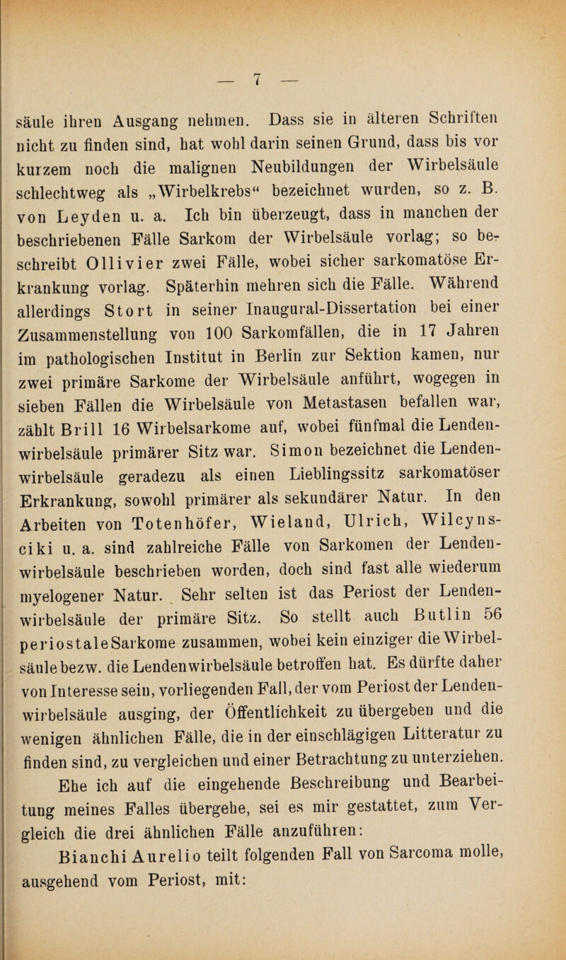 säule ihren Ausgang nehmen. Dass sie in älteren Schriften nicht zu finden sind, hat wohl darin seinen Grund, dass bis vor kurzem noch die malignen Neubildungen der Wirbelsäule schlechtweg als „Wirbelkrebs“ bezeichnet wurden, so z. B. von Leyden u. a. Ich bin überzeugt, dass in manchen der beschriebenen Fälle Sarkom der Wirbelsäule vorlag; so be¬ schreibt Olli vier zwei Fälle, wobei sicher sarkomatöse Er¬ krankung vorlag. Späterhin mehren sich die Fälle. Während allerdings Stört in seiner Inaugural-Dissertation bei einer Zusammenstellung von 100 Sarkomfällen, die in 17 Jahren im pathologischen Institut in Berlin zur Sektion kamen, nur zwei primäre Sarkome der Wirbelsäule anführt, wogegen in sieben Fällen die Wirbelsäule von Metastasen befallen wai, zählt Brill 16 Wirbelsarkome auf, wobei fünfmal die Lenden¬ wirbelsäule primärer Sitz war. Simon bezeichnet die Lenden¬ wirbelsäule geradezu als einen Lieblingssitz sarkomatöser Erkrankung, sowohl primärer als sekundärer Natur. In den Arbeiten von Totenhöfer, Wieland, Ulrich, Wilcyns- ciki u. a. sind zahlreiche Fälle von Sarkomen der Lenden¬ wirbelsäule beschrieben worden, doch sind fast alle wiederum myelogener Natur. Sehr selten ist das Periost der Lenden¬ wirbelsäule der primäre Sitz. So stellt auch Butlin 56 periostaleSarkome zusammen, wobei kein einziger die Wirbel¬ säule bezw. die Lendenwirbelsäule betroffen hat. Es dürfte daher von Interesse sein, vorliegenden Fall, der vom Periost der Lenden¬ wirbelsäule ausging, der Öffentlichkeit zu übergeben und die wenigen ähnlichen Fälle, die in der einschlägigen Litteratur zu finden sind, zu vergleichen und einer Betrachtung zu unterziehen. Ehe ich auf die eingehende Beschreibung und Bearbei¬ tung meines Falles übergehe, sei es mir gestattet, zum Ver¬ gleich die drei ähnlichen Fälle anzufühlen: Bianchi Aurelio teilt folgenden Fall von Sarcoma molle, ausgehend vom Periost, mit: