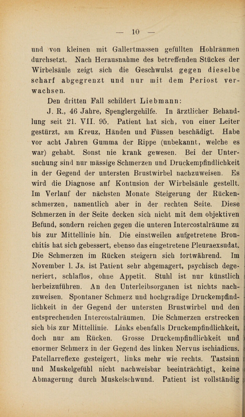 und von kleinen mit Gallertmassen gefüllten Hohlräumen durchsetzt. Nach Herausnahme des betreffenden Stückes der Wirbelsäule zeigt sich die Geschwulst gegen dieselbe scharf abgegrenzt und nur mit dem Periost ver¬ wachsen. Den dritten Fall schildert Lieb mann: J. R., 46 Jahre, Spenglergehilfe. In ärztlicher Behand¬ lung seit 21. VII. 95. Patient hat sich, von einer Leiter gestürzt, am Kreuz, Händen und Füssen beschädigt. Habe vor acht Jahren Gumma der Rippe (unbekannt, welche es war) gehabt. Sonst nie krank gewesen. Bei der Unter¬ suchung sind nur mässige Schmerzen und Druckempfindlichkeit in der Gegend der untersten Brustwirbel nachzuweisen. Es wird die Diagnose auf Kontusion der Wirbelsäule gestellt. Im Verlauf der nächsten Monate Steigerung der Rücken¬ schmerzen, namentlich aber in der rechten Seite. Diese Schmerzen in der Seite decken sich nicht mit dem objektiven Befund, sondern reichen gegen die unteren Intercostalräume zu bis zur Mittellinie hin. Die einstweilen aufgetretene Bron¬ chitis hat sich gebessert, ebenso das eingetretene Pleuraexsudat. Die Schmerzen im Rücken steigern sich fortwährend. Im November 1. Js. ist Patient sehr abgemagert, psychisch dege¬ neriert, schlaflos, ohue Appetit. Stuhl ist nur künstlich herbeizuführen. An den Unterleibsorganen ist nichts nach¬ zuweisen. Spontaner Schmerz und hochgradige Druckempfind¬ lichkeit in der Gegend der untersten Brustwirbel und den i entsprechenden Intercostalräumen. Die Schmerzen erstrecken i sich bis zur Mittellinie. Links ebenfalls Druckempfindlichkeit, doch nur am Rücken. Grosse Druckempfindlichkeit und i enormer Schmerz in der Gegend des linken Nervus ischiadicus. { Patellarreflexe gesteigert, links mehr wie rechts. Tastsinn { und Muskelgefühl nicht nachweisbar beeinträchtigt, keine Abmagerung durch Muskelschwund. Patient ist vollständig ji
