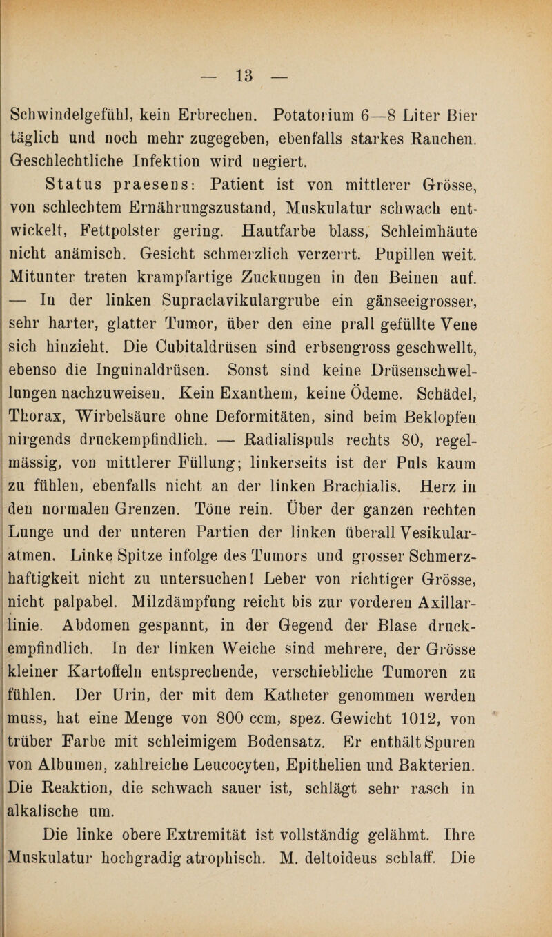 Scbwindelgefühl, kein Erbrechen. Potatorium 6—8 Liter Bier täglich und noch mehr zugegeben, ebenfalls starkes Hauchen. Geschlechtliche Infektion wird negiert. Status praesens: Patient ist von mittlerer Grösse, von schlechtem Ernährungszustand, Muskulatur schwach ent¬ wickelt, Fettpolster gering. Hautfarbe blass, Schleimhäute nicht anämisch. Gesicht schmerzlich verzerrt. Pupillen weit. Mitunter treten krampfartige Zuckungen in den Beinen auf. — In der linken Supraclavikulargrube ein gänseeigrosser, sehr harter, glatter Tumor, über den eine prall gefüllte Vene sich hinzieht. Die Cubitaldrüsen sind erbsengross geschwellt, ebenso die Inguinaldrüsen. Sonst sind keine Drüsenschwel¬ lungen nachzuweiseu. Kein Exanthem, keine Ödeme. Schädel, Thorax, Wirbelsäure ohne Deformitäten, sind beim Beklopfen nirgends druckempfindlich. — Kadialispuls rechts 80, regel¬ mässig, von mittlerer Füllung; linkerseits ist der Puls kaum zu fühlen, ebenfalls nicht an der linken Brachialis. Herz in den normalen Grenzen. Töne rein. Uber der ganzen rechten Lunge und der unteren Partien der linken überall Vesikular- atmen. Linke Spitze infolge des Tumors und grosser Schmerz¬ haftigkeit nicht zu untersuchen! Leber von richtiger Grösse, nicht palpabel. Milzdämpfung reicht bis zur vorderen Axillar¬ linie. Abdomen gespannt, in der Gegend der Blase druck¬ empfindlich. In der linken Weiche sind mehrere, der Grösse kleiner Kartoffeln entsprechende, verschiebliche Tumoren zu fühlen. Der Urin, der mit dem Katheter genommen werden muss, hat eine Menge von 800 ccm, spez. Gewicht 1012, von trüber Farbe mit schleimigem Bodensatz. Er enthält Spuren von Albumen, zahlreiche Leucocyten, Epithelien und Bakterien. Die Reaktion, die schwach sauer ist, schlägt sehr rasch in alkalische um. Die linke obere Extremität ist vollständig gelähmt. Ihre Muskulatur hochgradig atrophisch. M. deltoideus schlaff’. Die