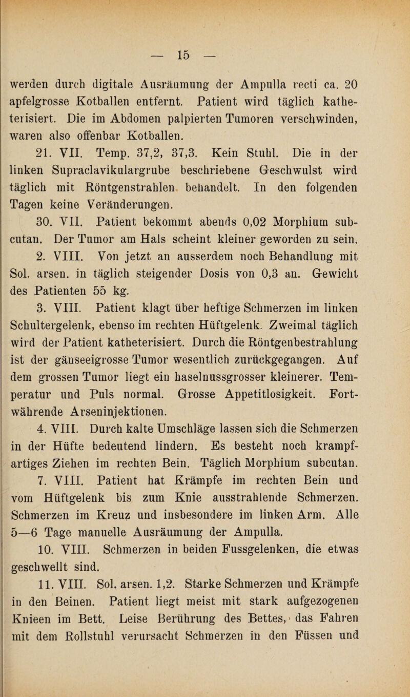 werden durch digitale Ausräumung der Ampulla recti ca. 20 apfelgrosse Kotballen entfernt. Patient wird täglich kathe- terisiert. Die im Abdomen palpierten Tumoren verschwinden, waren also offenbar Kotballen. 21. VII. Temp. 37,2, 37,3. Kein Stuhl. Die in der linken Supraclavikulargrube beschriebene Geschwulst wird täglich mit Köntgenstrahlen behandelt. In den folgenden Tagen keine Veränderungen. 30. VII. Patient bekommt abends 0,02 Morphium sub- cutan. Der Tumor am Hals scheint kleiner geworden zu sein. 2. VIII. Von jetzt an ausserdem noch Behandlung mit Sol. arsen. in täglich steigender Dosis von 0,3 an. Gewicht des Patienten 55 kg. 3. VIII. Patient klagt über heftige Schmerzen im linken Schultergelenk, ebenso im rechten Hüftgelenk. Zweimal täglich wird der Patient katheterisiert. Durch die Röntgenbestrahlung ist der gänseeigrosse Tumor wesentlich zurückgegangen. Auf dem grossen Tumor liegt ein haselnussgrosser kleinerer. Tem¬ peratur und Puls normal. Grosse Appetitlosigkeit. Fort¬ währende Arseninjektionen. 4. VIII. Durch kalte Umschläge lassen sich die Schmerzen in der Hüfte bedeutend lindern. Es besteht noch krampf¬ artiges Ziehen im rechten Bein. Täglich Morphium subcutan. 7. VIII. Patient hat Krämpfe im rechten Bein und vom Hüftgelenk bis zum Knie ausstrahlende Schmerzen. Schmerzen im Kreuz und insbesondere im linken Arm. Alle 5—6 Tage manuelle Ausräumung der Ampulla. 10. VIII. Schmerzen in beiden Fussgelenken, die etwas geschwellt sind. 11. VIII. Sol. arsen. 1,2. Starke Schmerzen und Krämpfe in den Beinen. Patient liegt meist mit stark aufgezogenen Knieen im Bett. Leise Berührung des Bettes, - das Fahren mit dem Rollstuhl verursacht Schmerzen in den Füssen und