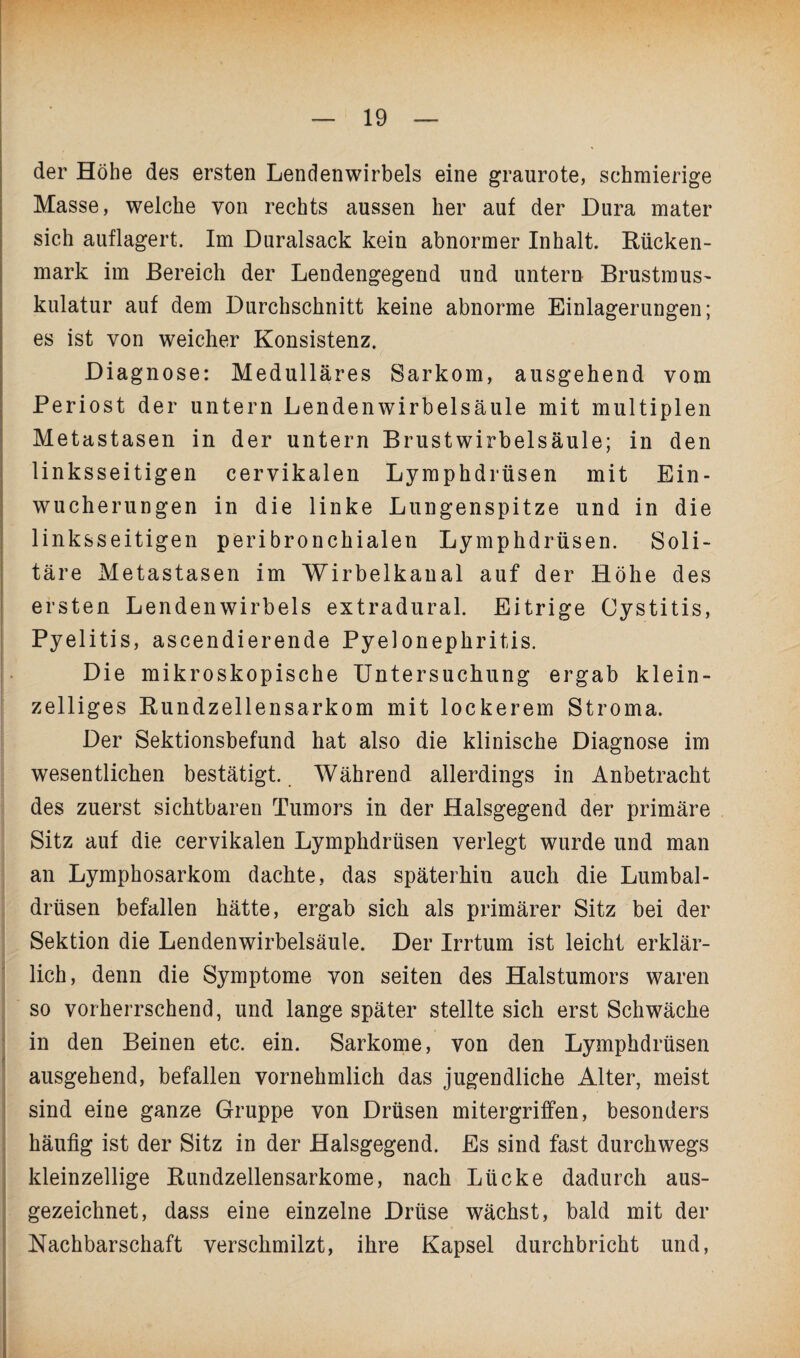 der Höhe des ersten Lendenwirbels eine graurote, schmierige Masse, welche von rechts aussen her auf der Dura mater sich auflagert. Im Duralsack kein abnormer Inhalt. Rücken¬ mark im Bereich der Lendengegend und untern Brustmus¬ kulatur auf dem Durchschnitt keine abnorme Einlagerungen; es ist von weicher Konsistenz. Diagnose: Medulläres Sarkom, ausgehend vom Periost der untern Lendenwirbelsäule mit multiplen Metastasen in der untern Brustwirbelsäule; in den linksseitigen cervikalen Lymphdrüsen mit Ein¬ wucherungen in die linke Lungenspitze und in die linksseitigen peribronchialen Lymphdrüsen. Soli¬ täre Metastasen im Wirbelkanal auf der Höhe des ersten Lendenwirbels extradural. Eitrige Cystitis, Pyelitis, ascendierende Pyelonephritis. Die mikroskopische Untersuchung ergab klein¬ zelliges Rundzellensarkom mit lockerem Stroma. Der Sektionsbefund hat also die klinische Diagnose im wesentlichen bestätigt. Während allerdings in Anbetracht des zuerst sichtbaren Tumors in der Halsgegend der primäre Sitz auf die cervikalen Lymphdrüsen verlegt wurde und man an Lymphosarkom dachte, das späterhin auch die Lumbal¬ drüsen befallen hätte, ergab sich als primärer Sitz bei der Sektion die Lendenwirbelsäule. Der Irrtum ist leicht erklär¬ lich, denn die Symptome von seiten des Halstumors waren so vorherrschend, und lange später stellte sich erst Schwäche in den Beinen etc. ein. Sarkome, von den Lymphdrüsen ausgehend, befallen vornehmlich das jugendliche Alter, meist sind eine ganze Gruppe von Drüsen mitergriffen, besonders häufig ist der Sitz in der Halsgegend. Es sind fast durchwegs kleinzellige Rundzellensarkome, nach Lücke dadurch aus¬ gezeichnet, dass eine einzelne Drüse wächst, bald mit der Nachbarschaft verschmilzt, ihre Kapsel durchbricht und,