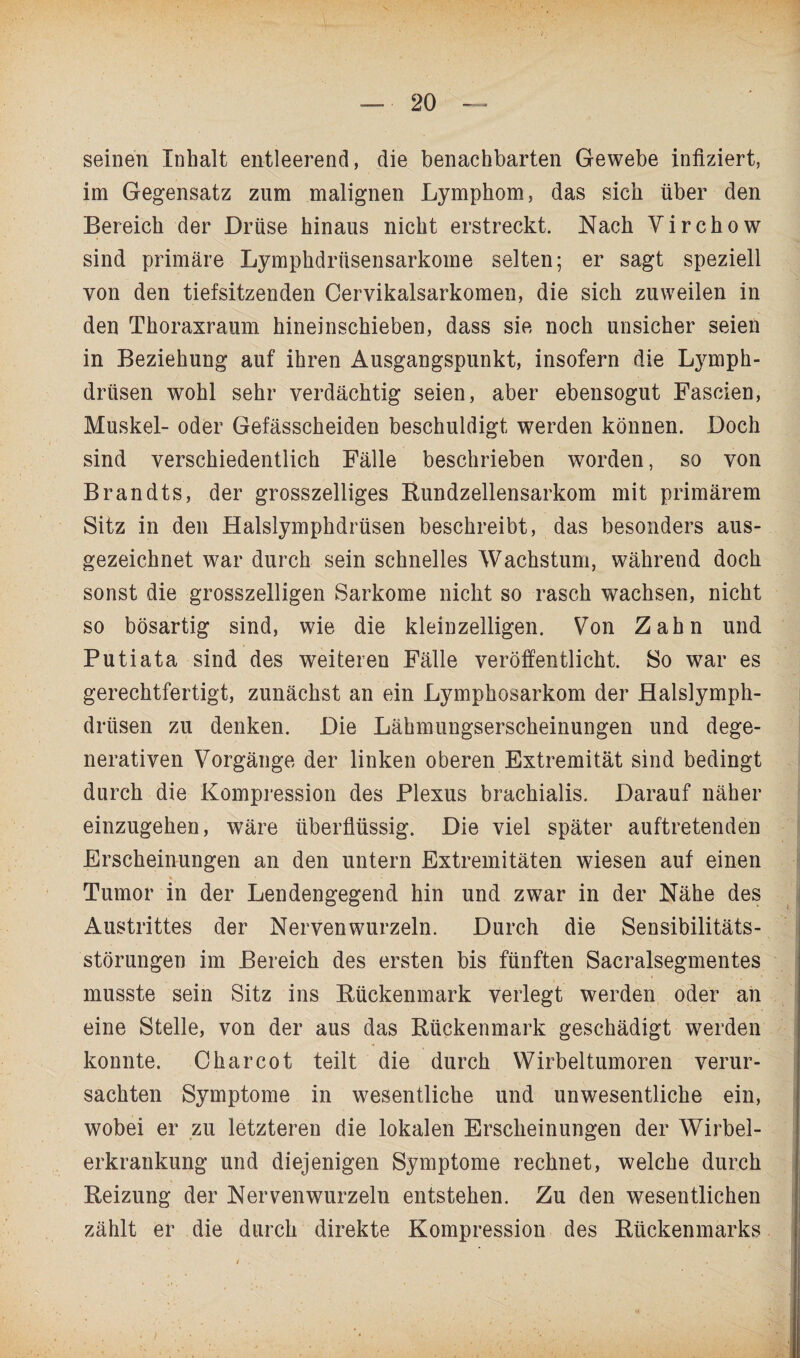 seinen Inhalt entleerend, die benachbarten Gewebe infiziert, im Gegensatz zum malignen Lymphom, das sich über den Bereich der Drüse hinaus nicht erstreckt. Nach Virchow sind primäre Lymphdrüsensarkome selten; er sagt speziell von den tiefsitzenden Cervikalsarkomen, die sich zuweilen in den Thoraxraum hineinschieben, dass sie noch unsicher seien in Beziehung auf ihren Ausgangspunkt, insofern die Ljunph- drtisen wohl sehr verdächtig seien, aber ebensogut Fascien, Muskel- oder Gefässcheiden beschuldigt werden können. Doch sind verschiedentlich Fälle beschrieben worden, so von Brandts, der grosszelliges Bundzellensarkom mit primärem Sitz in den Halslymphdrüsen beschreibt, das besonders aus¬ gezeichnet war durch sein schnelles Wachstum, während doch sonst die grosszeiligen Sarkome nicht so rasch wachsen, nicht so bösartig sind, wie die kleinzelligen. Von Zahn und Putiata sind des weiteren Fälle veröffentlicht. So war es gerechtfertigt, zunächst an ein Lymphosarkom der Halslymph¬ drüsen zu denken. Die Lähmungserscheinungen und dege- nerativen Vorgänge der linken oberen Extremität sind bedingt durch die Kompression des Plexus brachialis. Darauf näher einzugehen, wäre überflüssig. Die viel später auftretenden Erscheinungen an den untern Extremitäten wiesen auf einen ■* > . • Tumor in der Lendengegend hin und zwar in der Nähe des Austrittes der Nervenwurzeln. Durch die Sensibilitäts¬ störungen im Bereich des ersten bis fünften Sacralsegmentes musste sein Sitz ins Bückenmark verlegt werden oder an eine Stelle, von der aus das Bückenmark geschädigt werden konnte. C har cot teilt die durch Wirbeltumoren verur¬ sachten Symptome in wesentliche und unwesentliche ein, wobei er zu letzteren die lokalen Erscheinungen der Wirbel¬ erkrankung und diejenigen Symptome rechnet, welche durch Beizung der Nervenwurzeln entstehen. Zu den wesentlichen zählt er die durch direkte Kompression des Bückenmarks