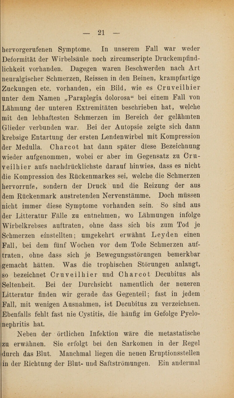 hervorgerufenen Symptome. In unserem Fall war weder Deformität der Wirbelsäule noch zircumscripte Druckempfind¬ lichkeit vorhanden. Dagegen waren Beschwerden nach Art neuralgischer Schmerzen, Reissen in den Beinen, krampfartige Zuckungen etc. vorhanden, ein Bild, wie es Cruveilhier unter dem Namen „Paraplegia dolorosa“ bei einem Fall von Lähmung der unteren Extremitäten beschrieben hat, welche mit den lebhaftesten Schmerzen im Bereich der gelähmten Glieder verbunden war. Bei der Autopsie zeigte sich dann krebsige Entartung der ersten Lendenwirbel mit Kompression der Medulla. Charcot hat dann später diese Bezeichnung wieder aufgenommen, wobei er aber im Gegensatz zu Cru¬ veilhier aufs nachdrücklichste darauf hin wies, dass es nicht die Kompression des Rückenmarkes sei, welche die Schmerzen hervorrufe, sondern der Druck und die Reizung der aus dem Rückenmark austretenden Nervenstämme. Doch müssen nicht immer diese Symptome vorhanden sein. So sind aus der Litteratur Fälle zu entnehmen, wo Lähmungen infolge Wirbelkrebses auftraten, ohne dass sich bis zum Tod je Schmerzen einstellten; umgekehrt erwähnt Leyden einen Fall, bei dem fünf Wochen vor dem Tode Schmerzen auf¬ traten, ohne dass sich je Bewegungsstörungen bemerkbar gemacht hätten. Was die trophischen Störungen anlangt, so bezeichnet Cruveilhier und Charcot Decubitus als Seltenheit. Bei der Durchsicht namentlich der neueren Litteratur finden wir gerade das Gegenteil; fast in jedem Fall, mit wenigen Ausnahmen, ist Decubitus zu verzeichnen. Ebenfalls fehlt fast nie Cystitis, die häufig im Gefolge Pyelo¬ nephritis hat. Neben der örtlichen Infektion wäre die metastatische zu erwähnen. Sie erfolgt bei den Sarkomen in der Regel 'durch das Blut. Manchmal liegen die neuen Eruptionsstellen in der Richtung der Blut- und Saftströmungen. Ein andermal