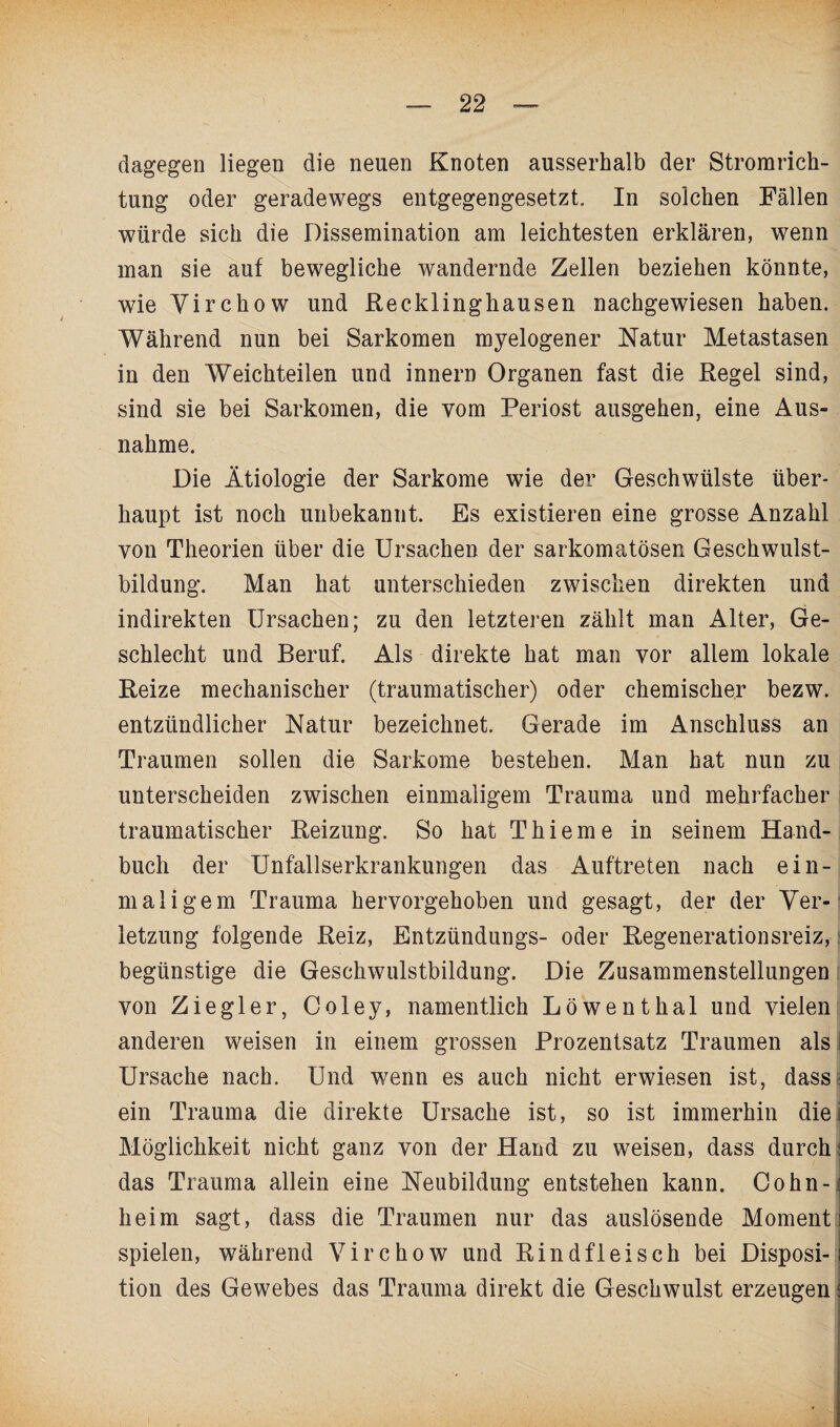 dagegen liegen die neuen Knoten ausserhalb der Stromrich¬ tung oder geradewegs entgegengesetzt. In solchen Fällen würde sich die Dissemination am leichtesten erklären, wenn man sie auf bewegliche wandernde Zellen beziehen könnte, wie Virchow und Recklinghausen nachgewiesen haben. Während nun bei Sarkomen myelogener Natur Metastasen in den Weichteilen und innern Organen fast die Regel sind, sind sie bei Sarkomen, die vom Periost ausgehen, eine Aus¬ nahme. Die Ätiologie der Sarkome wie der Geschwülste über¬ haupt ist noch unbekannt. Es existieren eine grosse Anzahl von Theorien über die Ursachen der sarkomatösen Geschwulst¬ bildung. Man hat unterschieden zwischen direkten und indirekten Ursachen; zu den letzteren zählt man Alter, Ge¬ schlecht und Beruf. Als direkte hat man vor allem lokale Reize mechanischer (traumatischer) oder chemischer bezw. entzündlicher Natur bezeichnet. Gerade im Anschluss an Traumen sollen die Sarkome bestehen. Man hat nun zu unterscheiden zwischen einmaligem Trauma und mehrfacher traumatischer Reizung. So hat Thieme in seinem Hand¬ buch der Unfallserkrankungen das Auftreten nach ein¬ maligem Trauma hervorgehoben und gesagt, der der Ver¬ letzung folgende Reiz, Entzündungs- oder Regenerationsreiz, begünstige die Geschwulstbildung. Die Zusammenstellungen von Ziegler, Coley, namentlich Löwenthal und vielen anderen weisen in einem grossen Prozentsatz Traumen als ! Ursache nach. Und wenn es auch nicht erwiesen ist, dass■ ein Trauma die direkte Ursache ist, so ist immerhin die; Möglichkeit nicht ganz von der Hand zu weisen, dass durch \ das Trauma allein eine Neubildung entstehen kann. Cohn- heim sagt, dass die Traumen nur das auslösende Moment! spielen, während Virchow und Rindfleisch bei Disposi-1 tion des Gewebes das Trauma direkt die Geschwulst erzeugen \