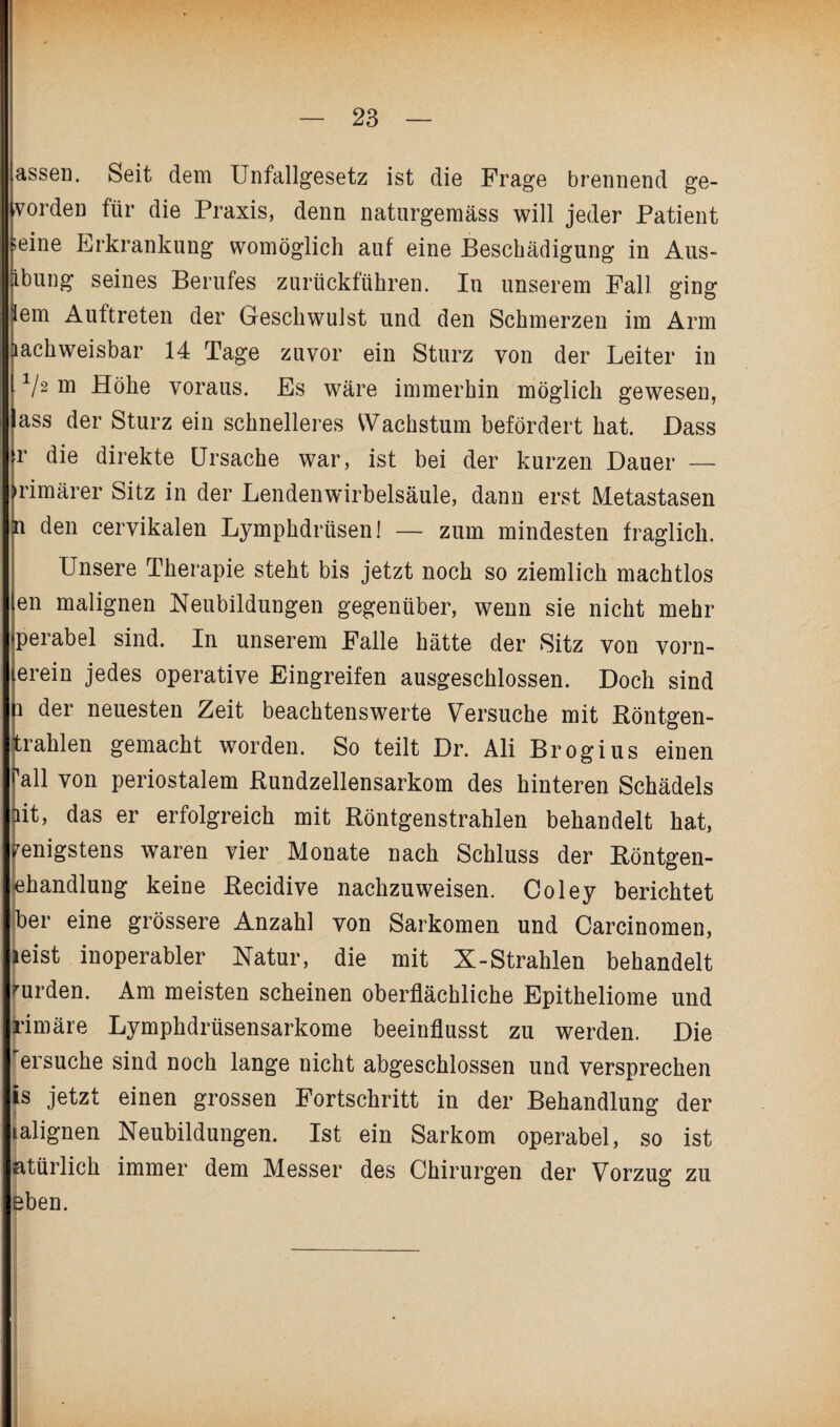 assen. Seit dem Unfallgesetz ist die Frage brennend ge- vorden für die Praxis, denn natnrgemäss will jeder Patient seine Erkrankung womöglich auf eine Beschädigung in Aus- ibung seines Berufes zurückführen. In unserem Fall o^ine: lern Auftreten der Geschwulst und den Schmerzen im Arm nachweisbar 14 Tage zuvor ein Sturz von der Leiter in V2 m Höhe voraus. Es wäre immerhin möglich gewesen, ass der Sturz ein schnelleres Wachstum befördert hat. Dass r die direkte Ursache war, ist bei der kurzen Dauer — •rimärer Sitz in der Lendenwirbelsäule, dann erst Metastasen P den cervikalen Lymphdrüsen! — zum mindesten fraglich. Unsere Therapie steht bis jetzt noch so ziemlich machtlos en malignen Neubildungen gegenüber, wenn sie nicht mehr perabel sind. In unserem Falle hätte der Sitz von vorn¬ erein jedes operative Eingreifen ausgeschlossen. Doch sind b der neuesten Zeit beachtenswerte Versuche mit Röntgen- trahlen gemacht worden. So teilt Dr. Ali Brogius einen all von periostalem Rundzellensarkom des hinteren Schädels it, das er erfolgreich mit Röntgenstrahlen behandelt hat, Wenigstens waren vier Monate nach Schluss der Röntgen¬ behandlung keine Recidive nachzuweisen. Coley berichtet ber eine grössere Anzahl von Sarkomen und Carcinomen, leist inoperabler Natur, die mit X-Strahlen behandelt wurden. Am meisten scheinen oberflächliche Epitheliome und rimäre Lymphdrüsensarkome beeinflusst zu werden. Die ersuche sind noch lange nicht abgeschlossen und versprechen is jetzt einen grossen Fortschritt in der Behandlung der lalignen Neubildungen. Ist ein Sarkom operabel, so ist atürlich immer dem Messer des Chirurgen der Vorzug zu eben.