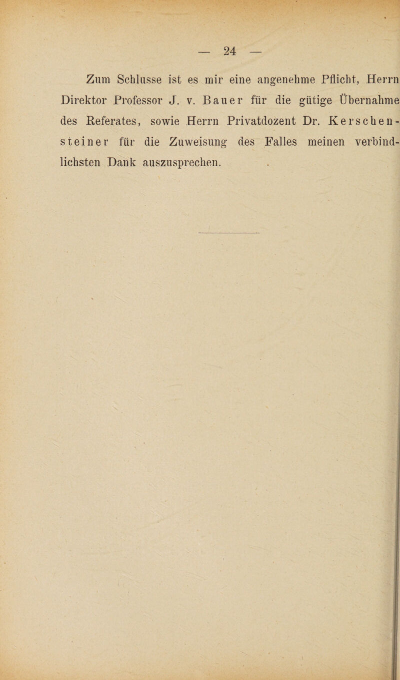 Zum Schlüsse ist es mir eine angenehme Pflicht, Herrn Direktor Professor J. v. Bauer für die gütige Übernahme des Referates, sowie Herrn Privatdozent Dr. Ke r sehe n- steiner für die Zuweisung des Falles meinen verbind¬ lichsten Dank auszusprechen.