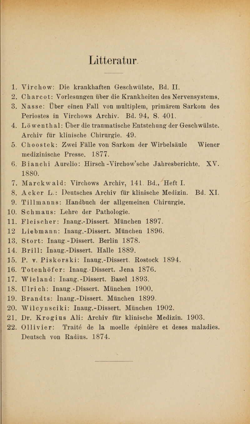 Litteratur 1. 2. 3. 4. 5. 6. 7. 8. 9. 10. 11. : 12 13. 14. 15. 16. 17. 18. 19. 20. 21. 1 22’ Virchow: Die krankhaften Geschwülste, Bd. II. C har cot: Vorlesungen über die Krankheiten des Nervensystems. Nasse: Über einen Fall von multiplem, primärem Sarkom des Periostes in Virchows Archiv. Bd. 94, S. 401. Löwenthal: Über die traumatische Entstehung der Geschwülste. Archiv für klinische Chirurgie. 49. Choostek: Zwei Fälle von Sarkom der Wirbelsäule Wiener medizinische Presse. 1877. Bianchi Aurelio: Hirsch-Virchow’sche Jahresberichte. XV. 1880. Marckwald: Virchows Archiv, 141. Bd., Heft I. Acker L.: Deutsches Archiv für klinische Medizin. Bd. XI. Tillmanns: Handbuch der allgemeinen Chirurgie. Schmaus: Lehre der Pathologie. Fleischer: Inaug.-Dissert. München 1897. Liebmann: Inaug.-Dissert. München 1896. Stört: Inaug.-Dissert. Berlin 1878. Brill: Inaug.-Dissert. Halle 1889. P. v. Piskorski: Inaug.-Dissert. Rostock 1894. Totenhöfer: Inaug.-Dissert. Jena 1876. Wieland: Inaug.-Dissert. Basel 1893. Ulrich: Inaug.-Dissert. München 1900. Brandts: Inaug.-Dissert. München 1899. Wilcynsciki: Inaug.-Dissert. München 1902. Dr. Krogius Ali: Archiv für klinische Medizin. 1903. Ollivier: Traite de la moelle epiniere et deses maladies. Deutsch von Radius. 1874.