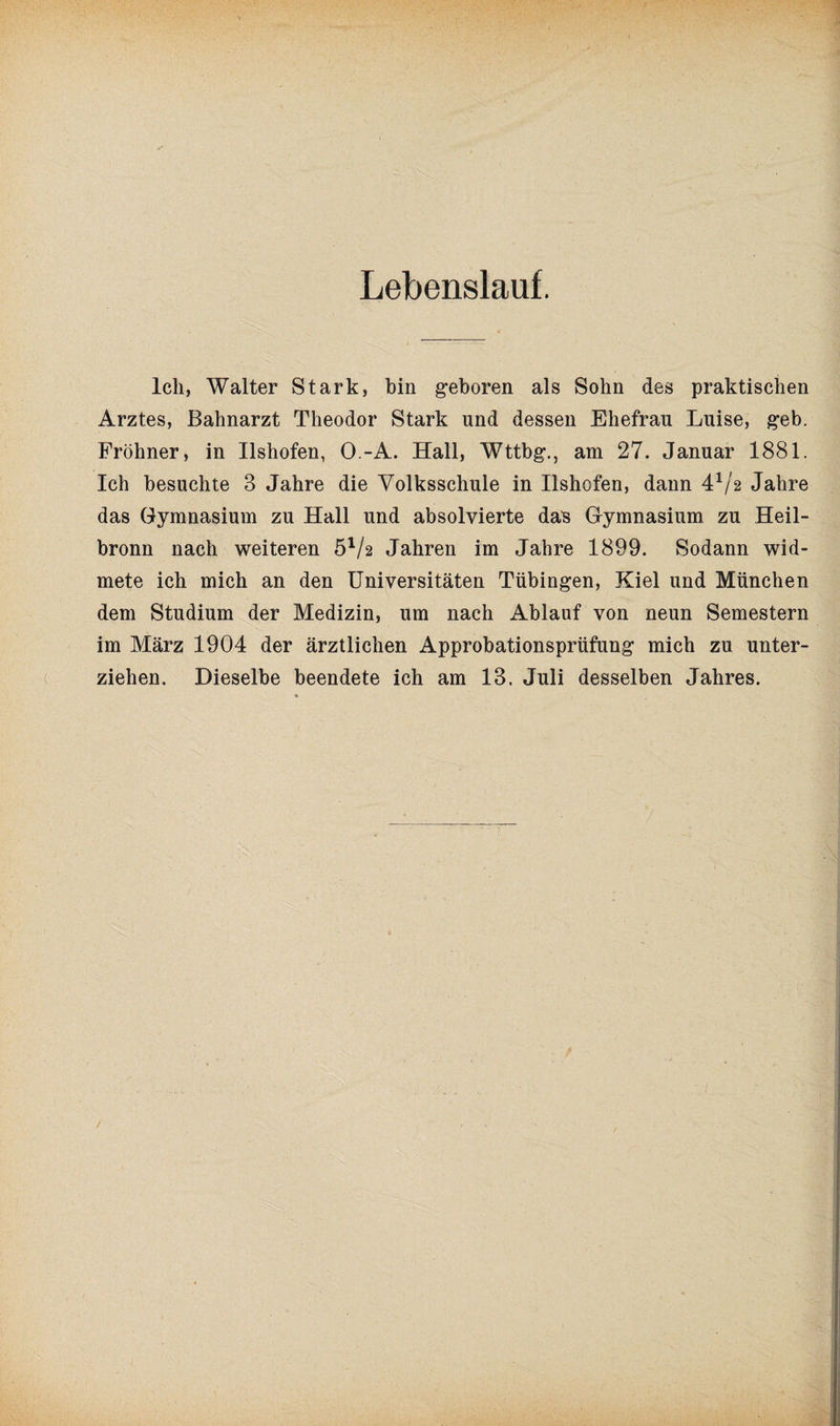 Ich, Walter Stark, bin geboren als Sohn des praktischen Arztes, Bahnarzt Theodor Stark und dessen Ehefrau Luise, geb. Fröhner, in Ilshofen, O.-A. Hall, Wttbg., am 27. Januar 1881. Ich besuchte 3 Jahre die Volksschule in Ilshofen, dann 4x/2 Jahre das Gymnasium zu Hall und absolvierte das Gymnasium zu Heil¬ bronn nach weiteren 51/2 Jahren im Jahre 1899. Sodann wid¬ mete ich mich an den Universitäten Tübingen, Kiel und München dem Studium der Medizin, um nach Ablauf von neun Semestern im März 1904 der ärztlichen Approbationsprüfung mich zu unter¬ ziehen. Dieselbe beendete ich am 13. Juli desselben Jahres. /