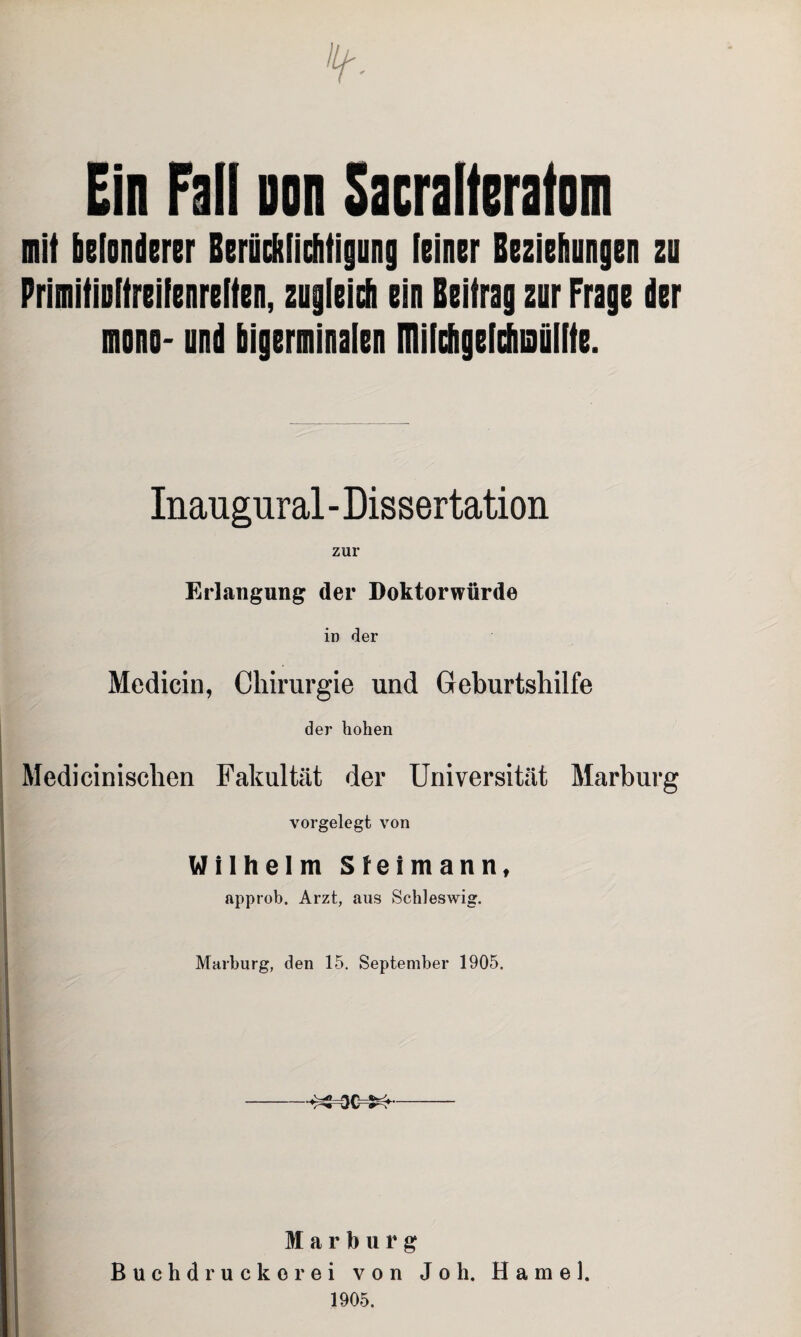 Ein Fall non Sacralferafom mit befonderer Berücftlichtigung [einer Beziehungen zu Primitinltreifenreiten, zugleich ein Beitrag zur Frage der mono- und bigerminalen ITIilchgefchiaäifte. Inaugural - Dissertation zur Erlangung der Doktorwürde in der Medicin, Chirurgie und Geburtshilfe der hohen Medicinischen Fakultät der Universität Marburg vorgelegt von Wilhelm Sleimann, approb. Arzt, aus Schleswig. Marburg, den 15. September 1905. •^=00=^- Marburg Buchdrucker ei von Joh. Hamei. 1905,