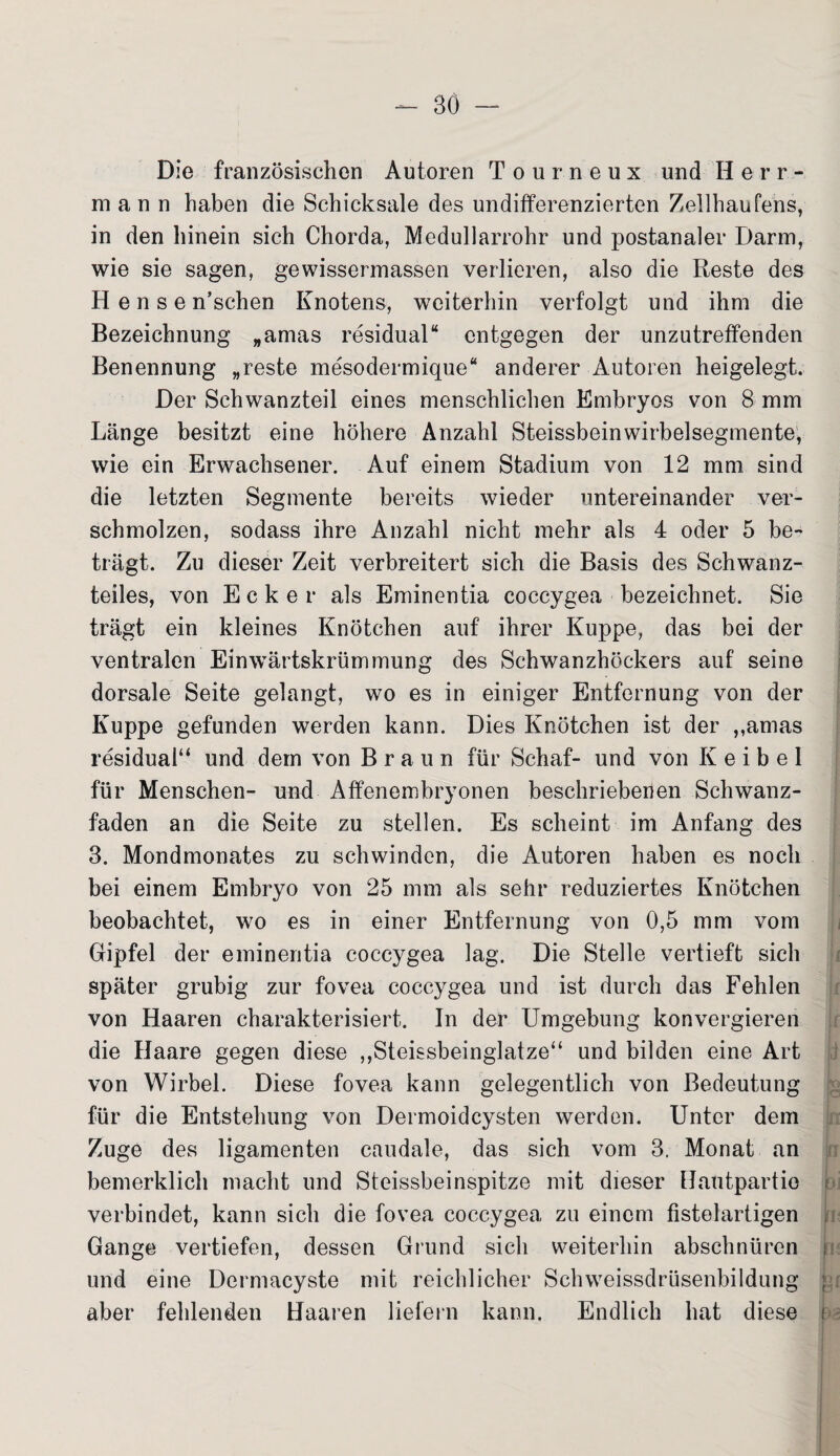 Die französischen Autoren Tourneux und II e r r - mann haben die Schicksale des undifferenzierten Zellhaufens, in den hinein sich Chorda, Medullarrohr und postanaler Darm, wie sie sagen, gewissermassen verlieren, also die Reste des H e n s e n’schen Knotens, weiterhin verfolgt und ihm die Bezeichnung „amas residual“ entgegen der unzutreffenden Benennung „reste mesodermique“ anderer Autoren heigelegt. Der Schwanzteil eines menschlichen Embryos von 8 mm Länge besitzt eine höhere Anzahl Steissbeinwirbelsegmente, wie ein Erwachsener. Auf einem Stadium von 12 mm sind die letzten Segmente bereits wieder untereinander ver¬ schmolzen, sodass ihre Anzahl nicht mehr als 4 oder 5 be¬ trägt. Zu dieser Zeit verbreitert sich die Basis des Schwanz¬ teiles, von Ecker als Eminentia coccygea bezeichnet. Sie trägt ein kleines Knötchen auf ihrer Kuppe, das bei der ventralen Einwärtskrümmung des Schwanzhöckers auf seine dorsale Seite gelangt, wo es in einiger Entfernung von der Kuppe gefunden werden kann. Dies Knötchen ist der ,,amas residual“ und dem von Braun für Schaf- und von K e i b e I für Menschen- und Affenembryonen beschriebenen Schwanz¬ faden an die Seite zu stellen. Es scheint im Anfang des 3. Mondmonates zu schwinden, die Autoren haben es noch bei einem Embryo von 25 mm als sehr reduziertes Knötchen beobachtet, wo es in einer Entfernung von 0,5 mm vom Gipfel der eminentia coccygea lag. Die Stelle vertieft sich später grubig zur fovea coccygea und ist durch das Fehlen von Haaren charakterisiert. In der Umgebung konvergieren die Haare gegen diese ,,Steissbeinglatze“ und bilden eine Art von Wirbel. Diese fovea kann gelegentlich von Bedeutung für die Entstehung von Dermoidcysten werden. Unter dem Zuge des ligamenten caudale, das sich vom 3. Monat an bemerklich macht und Steissbeinspitze mit dieser Hautpartio verbindet, kann sich die fovea coccygea zu einem fistelartigen Gange vertiefen, dessen Grund sich weiterhin abschnüren und eine Dermacyste mit reichlicher Schweissdrüsenbildung aber fehlenden Haaren liefern kann. Endlich hat diese