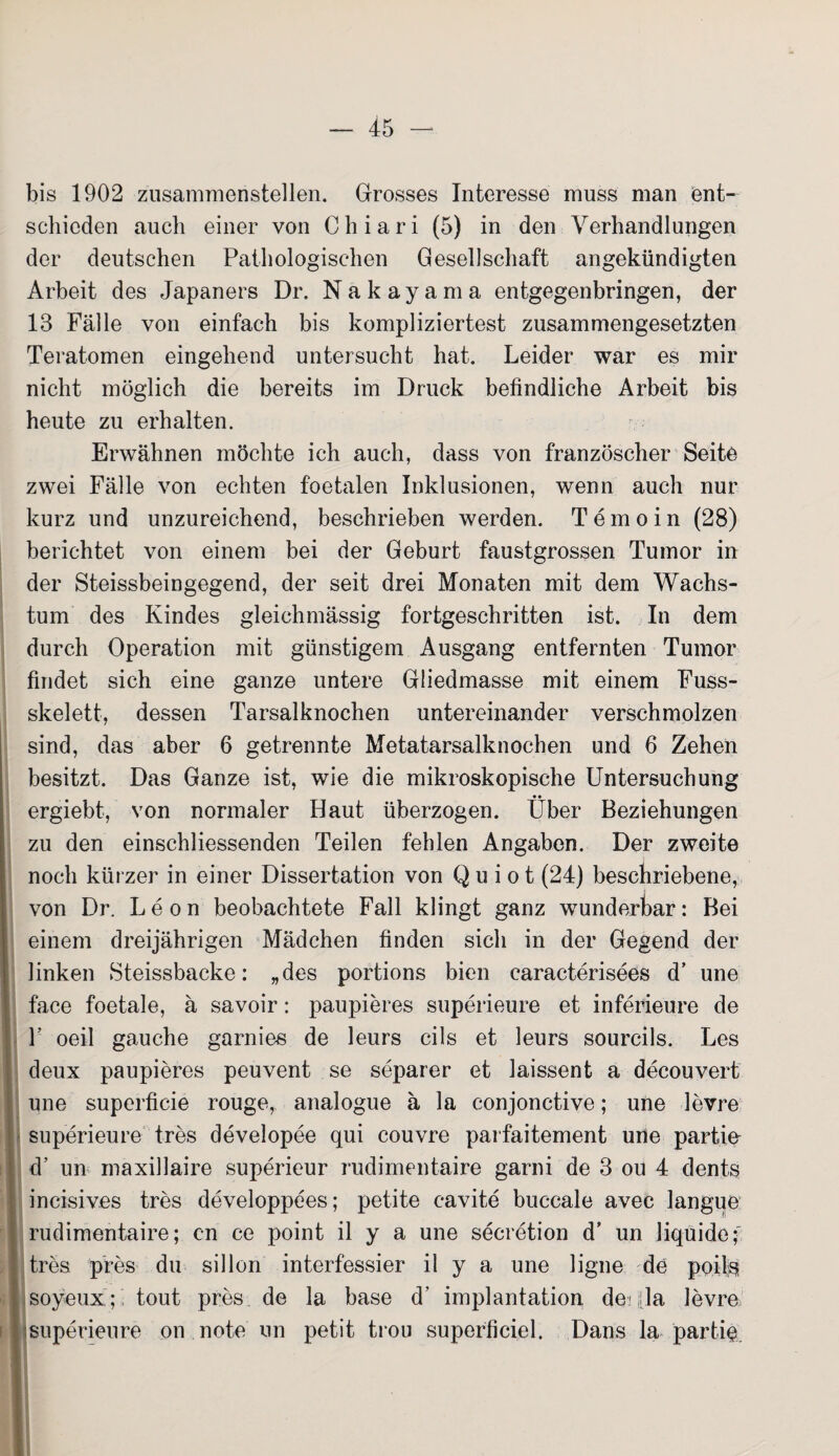 bis 1902 zusammenstellen. Grosses Interesse muss man ent¬ schieden auch einer von C h i a r i (5) in den Verhandlungen der deutschen Pathologischen Gesellschaft angekündigten Arbeit des Japaners Dr. Nakayama entgegenbringen, der 13 Fälle von einfach bis kompliziertest zusammengesetzten Teratomen eingehend untersucht hat. Leider war es mir nicht möglich die bereits im Druck befindliche Arbeit bis heute zu erhalten. Erwähnen möchte ich auch, dass von französcher Seite zwei Fälle von echten foetalen Inklusionen, wenn auch nur kurz und unzureichend, beschrieben werden. T emo in (28) berichtet von einem bei der Geburt faustgrossen Tumor in der Steissbeingegend, der seit drei Monaten mit dem Wachs¬ tum des Kindes gleichmässig fortgeschritten ist. In dem durch Operation mit günstigem Ausgang entfernten Tumor findet sich eine ganze untere Gliedmasse mit einem Fuss- skelett, dessen Tarsalknochen untereinander verschmolzen sind, das aber 6 getrennte Metatarsalknochen und 6 Zehen besitzt. Das Ganze ist, wie die mikroskopische Untersuchung ergiebt, von normaler Haut überzogen. Über Beziehungen zu den einschliessenden Teilen fehlen Angaben. Der zweite noch kürzer in einer Dissertation von Q u i o t (24) beschriebene, von Dr. Leon beobachtete Fall klingt ganz wunderbar: Bei einem dreijährigen Mädchen finden sich in der Gegend der linken Steissbacke: „des portions bien caracterisees d’ une face foetale, ä savoir: paupieres superieure et inferieure de V oeil gauche garnies de leurs cils et leurs sourcils. Les deux paupieres peuvent se separer et laissent a decouvert une superficie rouge, analogue ä la conjonctive; une levre superieure tres developee qui couvre parfaitement une partie- d’ un maxillaire superieur rudimentaire garni de 3 ou 4 dents ineisives tres developpees; petite c-avite buccale avec langue rudimentaire; cn ce point il y a une secretion d’ un liquide; tres pres du sillon interfessier il y a une ligne de poils soyeux ; tout pres de la base d’ implantation de 4a levre superieure on note un petit trou superficiel. Dans la partie
