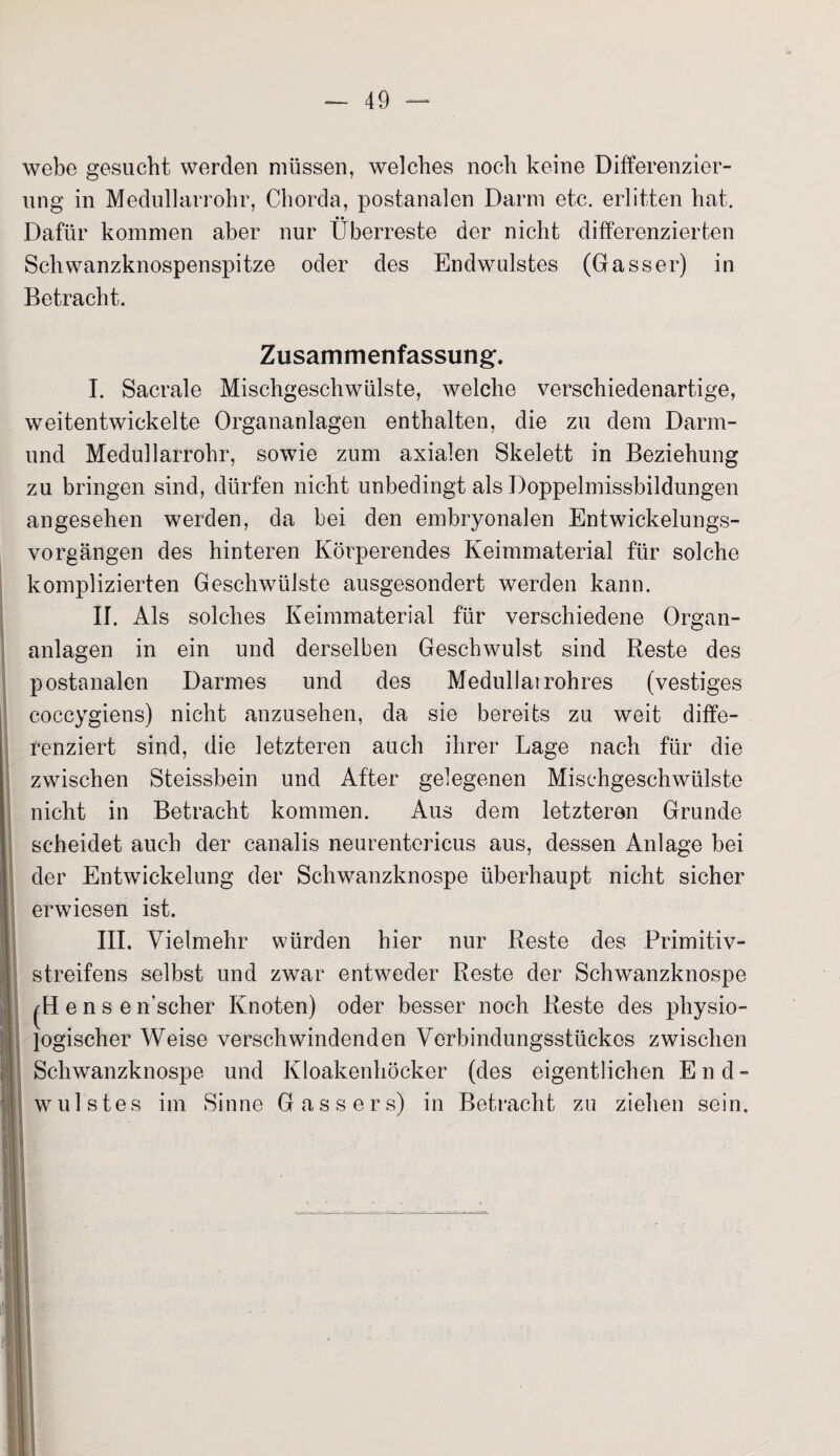 webe gesucht werden müssen, welches noch keine Differenzier¬ ung in Medullarrohr, Chorda, postanalen Darm etc. erlitten hat. Dafür kommen aber nur Überreste der nicht differenzierten Schwanzknospenspitze oder des Endwulstes (Gasser) in Betracht. Zusammenfassung;. I. Sacrale Mischgeschwülste, welche verschiedenartige, weitentwickelte Organanlagen enthalten, die zu dem Darm¬ und Medullarrohr, sowie zum axialen Skelett in Beziehung zu bringen sind, dürfen nicht unbedingt als Doppelmissbildungen angesehen werden, da bei den embryonalen Entwickelungs¬ vorgängen des hinteren Körperendes Keimmaterial für solche komplizierten Geschwülste ausgesondert werden kann. II. Als solches Keimmaterial für verschiedene Organ¬ anlagen in ein und derselben Geschwulst sind Reste des postanalen Darmes und des Medullatrohres (vestiges coccygiens) nicht anzusehen, da sie bereits zu weit diffe¬ renziert sind, die letzteren auch ihrer Lage nach für die zwischen Steissbein und After gelegenen Mischgeschwülste nicht in Betracht kommen. Aus dem letzteren Grunde scheidet auch der canalis neurentericus aus, dessen Anlage bei der Entwickelung der Schwanzknospe überhaupt nicht sicher erwiesen ist. III. Vielmehr würden hier nur Reste des Primitiv¬ streifens selbst und zwar entweder Reste der Schwanzknospe jHens effscher Knoten) oder besser noch Reste des physio- \ logischer Weise verschwindenden Verbindungsstückes zwischen Schwanzknospe und Kloakenhöcker (des eigentlichen End- I wulstes im Sinne Gassers) in Betracht zu ziehen sein.