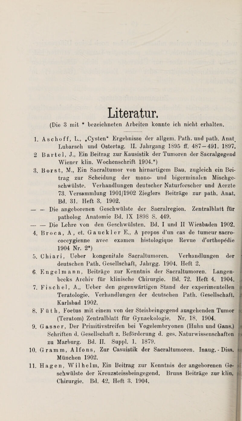 Literatur. (Die 3 mit * bezeichneten Arbeiten konnte ich nicht erhalten. 1. Aschoff, L., „Cysten“ Ergebnisse der allgem. Path. und path. Anat< Lubarsch und Ostertag. II. Jahrgang 1895 ff. 487 — 491. 1897. 2 Bartel, J., Ein Beitrag zur Kausistik der Tumoren der Sacralgegend Wiener klin. Wochenschrift 1904.*) 3. Borst, M., Ein Sacraltumor von hirnartigem Bau, zugleich ein Bei¬ trag zur Scheidung der mono- und bigerminalen Mischge¬ schwülste. Verhandlungen deutscher Naturforscher und Aerzte 73. Versammlung 1901/1902 Zieglers Beiträge zur path. Anat. Bd. 31. Heft 3. 1902. — — Die angeborenen Geschwülste der Sacralregion. Zentralblatt für patholog Anatomie Bd. IX 1898 S. 449. _ — Die Lehre von den Geschwülsten. Bd. I und II Wiesbaden 1902, 4. B r o c a, A , et. Gauckler E., A propos d’un cas de tumeur sacro- coccygienne avec examen histologique Revue d’orthop^die 1904 Nr. 2*) 5. Chiari, Ueber kongenitale Sacraltumoren. Verhandlungen der : deutschen Path. Gesellschaft, Jahrgg. 1904. Heft 2. 6. Engelmann, Beiträge zur Kenntnis der Sacraltumoren. Langen- bccks Archiv für klinische Chirurgie. Bd. 72. Heft 4. 1904. 7. Fische], A., Ueber den gegenwärtigen Stand der experimentellen t Teratologie. Verhandlungen der deutschen Path. Gesellschaft, i Karlsbad 1902. 8. Füth, Foetus mit einem von der Steisbeingegend ausgehenden Tumor (Teratom) Zentralblatt für Gynaekologie. Nr. 18. 1904. 9. Gasser, Der Primitivstreifen bei Vogelembryonen (Huhn und Gans.) Schriften d. Gesellschaft z. Beförderung d. ges. Naturwissenschaften zu Marburg. Bd. II. Suppl. 1. 1879. 10. Gramm, Alfons, Zur Casuistik der Sacraltumoren. Inaug. - Diss. t- München 1902. 11. Hagen, Wilhelm, Ein Beitrag zur Kenntnis der angeborenen Ge- i schwülste der Kreuzsteissbeingegend. Bruns Beiträge zur klin. i Chirurgie. Bd. 42. Heft 3. 1904.