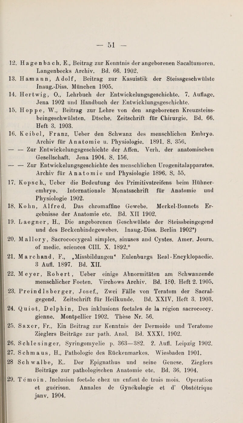 12. Hagenba cli. E., Beitrag zur Kenntnis der angeborenen Sacaltumoren. Langenbecks Archiv. Bd. 66. 1902. 13. Hamann, Adolf, Beitrag zur Kasuistik der Steissgeschwülste Inaug.-Diss. München 1905. 14. Hertwig, 0., Lehrbuch der Entwickelungsgeschichte. 7. Auflage. Jena 1902 und Handbuch der Entwicklungsgeschichte. 15. Hoppe, W., Beitrag zur Lehre von den angeborenen Kreuzsteiss- beingeschwiilsten. Dtsche. Zeitschrift für Chirurgie. Bd. 66. Heft 3. 1903. 16. Keibel, Franz, Ueber den Schwanz des menschlichen Embryo. Archiv für Anatomie u. Physiologie. 1891. S. 356. — — Zur Entwickelungsgeschichte der Affen. Verh. der anatomischen Gesellschaft. Jena 1904. S. 156. — — Zur Entwickelungsgeschichte des menschlichen Urogenitalapparates. Archiv für Anatomie und Physiologie 1896. S. 55. 17. Kopse h., Ueber die Bedeutung des Primitivstreifens beim Hübner¬ embryo. Internationale Monatsschrift für Anatomie und Physiologie 1902. 18. Kohn, Alfred, Das chromaffine Gewebe. Merkel-Bonnets Er¬ gebnisse der Anatomie etc. Bd. XII 1902. 19. Laegner, H., Die angeborenen Geschwülste der Steissbeingegend und des Beckenbindegewebes. Inaug.-Diss. Berlin 1902*) 20. Mallory, Sacrococcygeal simples, sinuses and Cystes. Amer. Journ. of medic. Sciences CIII. X. 1892.* 21. Marchand, F., .Missbildungen“ Eulenburgs Real-Encyklopaedie. 3 Aufl. 1897. Bd. XII. 22. Meyer, Robert, Ueber einige Abnormitäten am Schwanzende menschlicher Foeten. Virchows Archiv. Bd. 180. Heft 2. 1905. 23. Preindlsberger, Josef., Zwei Fälle von Teratom der Sacral- gegend. Zeitschrift für Heilkunde. Bd. XXIV. Heft 3. 1903. 24. Quiot, Delphin, Des inklusions foetales de la region sacrococcy. gienne. Montpellier 1902. These Nr. 56. 25. Saxer, Fr., Ein Beitrag zur Kenntnis der Dermoide und Teratome Zieglers Beiträge zur path. Anal. Bd. XXXI. 1902. 26. Schlesinger, Syringomyelie p. 363—382. 2. Aufl. Leipzig 1902. 27. Schmaus, H., Pathologie des Rückenmarkes. Wiesbaden 1901. 28 Schwalbe, E.. Der Epignathus und seine Genese. Zieglers Beiträge zur pathologischen Anatomie etc. Bd. 36. 1904. 29. Temoin, Jnclusion foetale chez un enfant de trois mois. Operation et guerison. Annales de Gynekologie et d’ Obstetrique janv, 1904,
