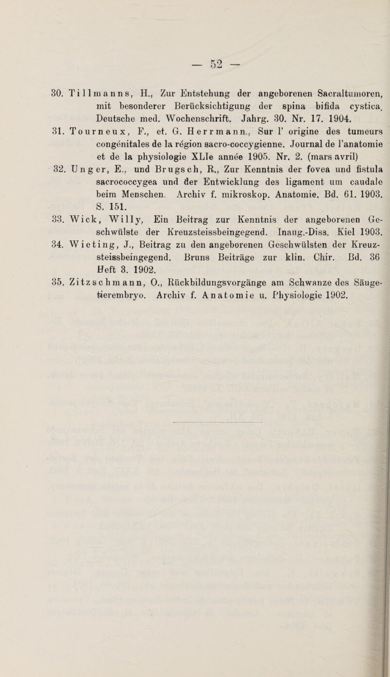 30. Tillmanns, H., Zur Entstehung der angeborenen Sacraltumoren, mit besonderer Berücksichtigung der spina bifida cystica. Deutsche med. Wochenschrift. Jahrg. 30. Nr. 17. 1904. 31. Tour neu x, F., et. G. Herrmann,; Sur Y origine des tumeurs congenitales de la region sacro-coccygienne. Journal de l’anatomie et de la physiologie XLIe annee 1905. Nr. 2. (mars avril) 32. Unger, E., und Brugsch, R., Zur Kenntnis der fovea und fistula sacrococcygea und der Entwicklung des ligament um caudale beim Menschen. Archiv f. mikroskop. Anatomie. Bd. 61. 1903. S. 151. 33. Wiek, Willy, Ein Beitrag zur Kenntnis der angeborenen Ge¬ schwülste der Kreuzsteissbeingegend, Inaug.-Diss. Kiel 1903. 34. Wieting, J., Beitrag zu den angeborenen Geschwülsten der Kreuz¬ steissbeingegend. Bruns Beiträge zur klin. Chir. Bd. 36 Heft 3. 1902. 35. Zitzschmann, O., Rückbildungsvorgänge am Schwänze des Säuge¬ tierembryo. Archiv f. Anatomie u. Physiologie 1902.