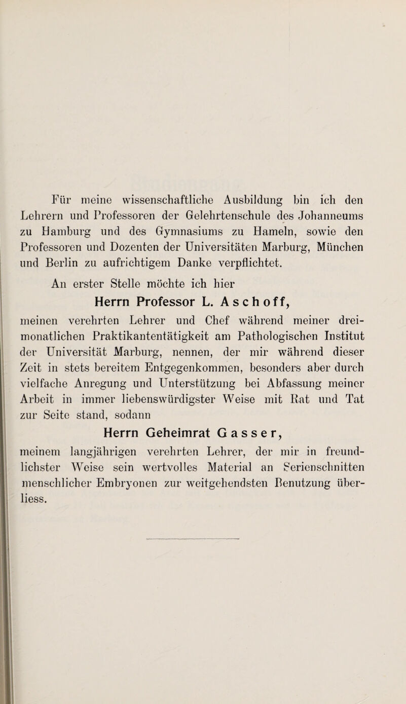Für meine wissenschaftliche Ausbildung bin ich den Lehrern und Professoren der Gelehrtenschule des Johanneums zu Hamburg und des Gymnasiums zu Hameln, sowie den Professoren und Dozenten der Universitäten Marburg, München und Berlin zu aufrichtigem Danke verpflichtet. An erster Stelle möchte ich hier Herrn Professor L. A s c h o f f, meinen verehrten Lehrer und Chef während meiner drei¬ monatlichen Praktikantentätigkeit am Pathologischen Institut der Universität Marburg, nennen, der mir während dieser Zeit in stets bereitem Entgegenkommen, besonders aber durch vielfache Anregung und Unterstützung bei Abfassung meiner Arbeit in immer liebenswürdigster Weise mit Rat und Tat zur Seite stand, sodann Herrn Geheimrat Gasser, meinem langjährigen verehrten Lehrer, der mir in freund¬ lichster Weise sein wertvolles Material an Serienschnitten menschlicher Embryonen zur weitgehendsten Benutzung über- liess.