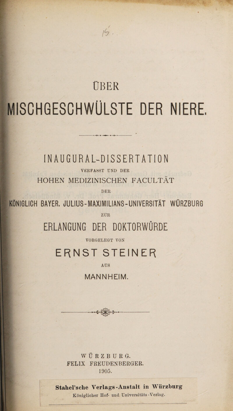 OBER MISCHGESCHWÜLSTE DER NIERE. - INAUGURAL-DISSERTATION VERFASST UND DER B HOHEN MEDIZINISCHEN FACULTÄT DER KÖNIGLICH BAYER. JULIUS-MAXIMILIANS-UNIVERSITÄT WÜRZBURG ZUR ERLANGUNG DER DOKTORWÜRDE VORGELEGT VON ERNST STEINER AUS MANNHEIM. WÜRZBURG. FELIX FREUDENBERGER. 1905. Stahel’sclie Verlags-Anstalt in Würzburg Königlicher Hof- lind Universität^-Verlag.