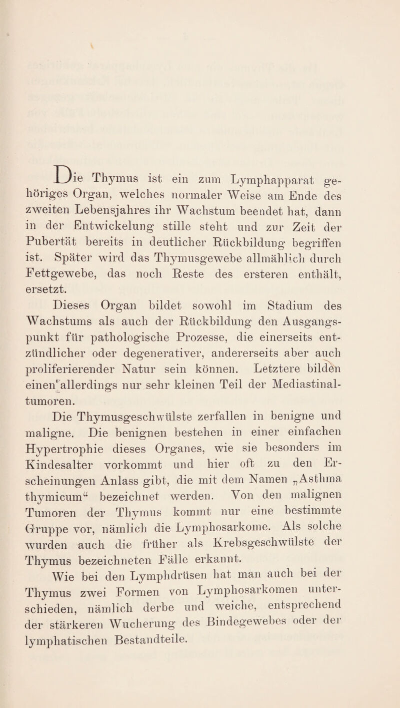 Die Thymus ist ein zum Lymphapparat ge¬ höriges Organ, welches normaler Weise am Ende des zweiten Lebensjahres ihr Wachstum beendet hat, dann in der Entwickelung stille steht und zur Zeit der Pubertät bereits in deutlicher Rückbildung begriffen ist. Später wird das Thymusgewebe allmählich durch Fettgewebe, das noch Reste des ersteren enthält, ersetzt. Dieses Organ bildet sowohl im Stadium des Wachstums als auch der Rückbildung den Ausgangs¬ punkt für pathologische Prozesse, die einerseits ent¬ zündlicher oder degenerativer, andererseits aber auch proliferierender Natur sein können. Letztere bilden einen allerdings nur sehr kleinen Teil der Mediastinal- tumoren. Die Thymusgeschvvülste zerfallen in benigne und maligne. Die benignen bestehen in einer einfachen Hypertrophie dieses Organes, wie sie besonders im Kindesalter vorkommt und hier oft zu den Er¬ scheinungen Anlass gibt, die mit dem Namen „Asthma thymicunff bezeichnet werden. Von den malignen Tumoren der Thymus kommt nur eine bestimmte Gruppe vor, nämlich die Lymphosarkome. Als solche wurden auch die früher als Krebsgeschwülste der Thymus bezeichneten Fälle erkannt. Wie bei den Lymphdrüsen hat man auch bei der Thymus zwei Formen von Lymphosarkomen unter - schieden, nämlich derbe und weiche, entsprechend der stärkeren Wucherung des Bindegewebes oder der lymphatischen Bestandteile.