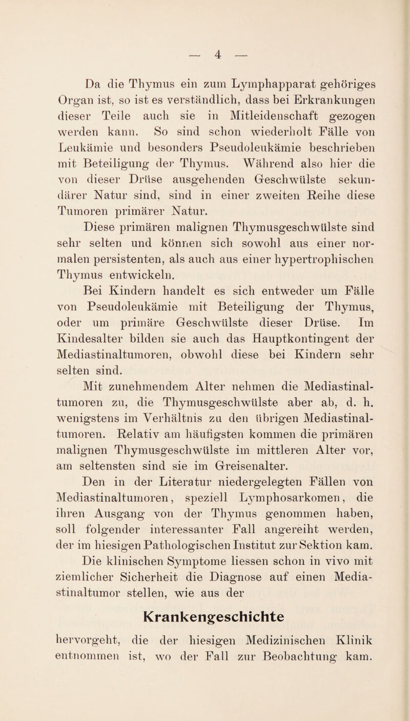 Da die Thymus ein zum Lymphapparat gehöriges Organ ist, so ist es verständlich, dass bei Erkrankungen dieser Teile auch sie in Mitleidenschaft gezogen werden kann. So sind schon wiederholt Fälle von Leukämie und besonders Pseudoleukämie beschrieben mit Beteiligung der Thymus. Während also hier die von dieser Drüse ausgehenden Geschwülste sekun¬ därer Natur sind, sind in einer zweiten Reihe diese Tumoren primärer Natur. Diese primären malignen Thymusgeschwülste sind sehr selten und können sich sowohl aus einer nor¬ malen persistenten, als auch aus einer hypertrophischen Thymus entwickeln. Bei Kindern handelt es sich entweder um Fälle von Pseudoleukämie mit Beteiligung der Thymus, oder um primäre Geschwülste dieser Drüse. Im Kindesalter bilden sie auch das Hauptkontingent der Mediastinaltumoren, obwohl diese bei Kindern sehr selten sind. Mit zunehmendem Alter nehmen die Mediastinal¬ tumoren zu, die Thymusgeschwülste aber ab, d. h. wenigstens im Verhältnis zu den übrigen Mediastinal¬ tumoren. Relativ am häufigsten kommen die primären malignen Thymusgeschwülste im mittleren Alter vor, am seltensten sind sie im Greisenalter. Den in der Literatur niedergelegten Fällen von Mediastinaltumoren, speziell Lymphosarkomen, die ihren Ausgang von der Thymus genommen haben, soll folgender interessanter Fall angereiht werden, der im hiesigen Pathologischen Institut zur Sektion kam. Die klinischen Symptome Hessen schon in vivo mit ziemlicher Sicherheit die Diagnose auf einen Media¬ stinaltumor stellen, wie aus der Krankengeschichte hervorgeht, die der hiesigen Medizinischen Klinik entnommen ist, wo der Fall zur Beobachtung kam.