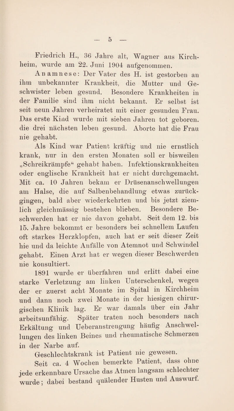 Friedrich H., 36 Jahre alt, Wagner aus Kirch- heim, wurde am 22. Juni 1904 aufgenommen. Anamnese: Der Vater des H. ist gestorben an ihm unbekannter Krankheit, die Mutter und Ge¬ schwister leben gesund. Besondere Krankheiten in der Familie sind ihm nicht bekannt. Er selbst ist seit neun Jahren verheiratet mit einer gesunden Frau. Das erste Kind wurde mit sieben Jahren tot geboren, die drei nächsten leben gesund. Aborte hat die Frau nie gehabt. Als Kind war Patient kräftig und nie ernstlich krank, nur in den ersten Monaten soll er bisweilen „Schreikrämpfe“ gehabt haben. Infektionskrankheiten oder englische Krankheit hat er nicht durchgemacht. Mit ca. 10 Jahren bekam er Drüsenanschwellungen am Halse, die auf Salbenbehandlung etwas zurück¬ gingen, bald aber wiederkehrten und bis jetzt ziem¬ lich gleichmässig bestehen blieben. Besondere Be¬ schwerden hat er nie davon gehabt. Seit dem 12. bis 15. Jahre bekommt er besonders bei schnellem Laufen oft starkes Herzklopfen, auch hat er seit dieser Zeit hie und da leichte Anfälle von Atemnot und Schwindel gehabt. Einen Arzt hat er wegen dieser Beschwerden nie konsultiert. 1891 wurde er überfahren und erlitt dabei eine starke Verletzung am linken Unterschenkel, wegen der er zuerst acht Monate im Spital in Kirchheim und dann noch zwei Monate in der hiesigen chiiui- gischen Klinik lag. Er war damals über ein Jahr arbeitsunfähig“. Später traten noch besondeis nach Erkältung und Ueberanstrengung häufig Anschwel¬ lungen des linken Beines und rheumatische Schmerzen in der Narbe auf. Geschlechtskrank ist Patient nie gewesen. Seit ca. 4 Wochen bemerkte Patient, dass ohne jede erkennbare Ursache das Atmen langsam schlechter wurde; dabei bestand quälender Husten und Auswurf.
