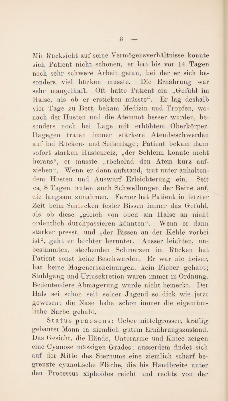 Mit Rücksicht aut* seine Vermögensverhältnisse konnte sich Patient nicht schonen, er hat bis vor 14 Tagen noch sehr schwere Arbeit getan, bei der er sich be¬ sonders viel bücken musste. Die Ernährung war sehr mangelhaft. Oft hatte Patient ein „Gefühl im Halse, als ob er ersticken müsste“. Er lag deshalb vier Tage zu Bett, bekam Medizin und Tropfen, wo¬ nach der Husten und die Atemnot besser wurden, be¬ sonders noch bei Lage mit erhöhtem Oberkörper. Dagegen traten immer stärkere Atembeschwerden auf bei Rücken- und Seitenlage; Patient bekam dann sofort starken Hustenreiz, „der Schleim konnte nicht heraus“, er musste „röchelnd den Atem kurz auf- ziehen“. Wenn er dann aufstand, trat unter anhalten¬ dem Husten und Auswurf Erleichterung ein. Seit ca. 8 Tagen traten auch Schwellungen der Beine auf, die langsam Zunahmen. Ferner hat Patient in letzter Zeit beim Schlucken fester Bissen immer das Gefühl, als ob diese „gleich von oben am Halse an nicht ordentlich durchpassieren könnten“. Wenn er dann stärker presst, und „der Bissen an der Kehle vorbei ist“, geht er leichter herunter. Ausser leichten, un¬ bestimmten, stechenden Schmerzen im Rücken hat Patient sonst keine Beschwerden. Er war nie heiser, hat keine Magenerscheinungen, kein Fieber gehabt; Stuhlgang und Urinsekretion waren immer in Ordnung. Bedeutendere Abmagerung wurde nicht bemerkt. Der Hals sei schon seit seiner Jugend so dick wie jetzt gewesen; die Nase habe schon immer die eigentüm¬ liche Narbe gehabt. Status praesens: Ueber mittelgrosser, kräftig gebauter Mann in ziemlich gutem Ernährungszustand. Das Gesicht, die Hände, Unterarme und Kniee zeigen eine Cyanose mässigen Grades; ausserdem findet sich auf der Mitte des Sternums eine ziemlich scharf be¬ grenzte cyanotische Fläche, die bis Handbreite unter den Processus xiphoides reicht und rechts von der