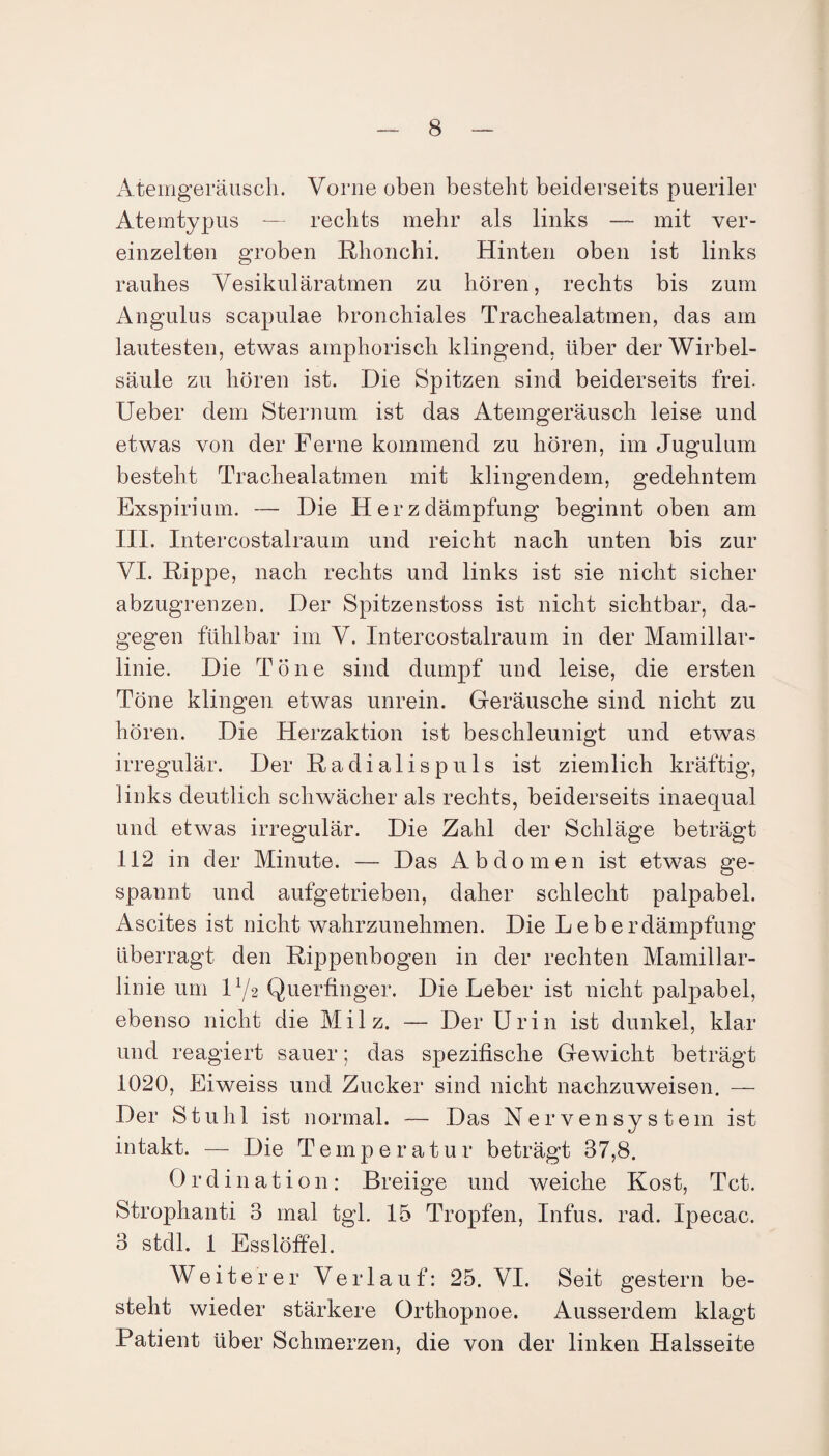 Atemgeräusch. Vorne oben besteht beiderseits pueriler Atemtypus — rechts mehr als links — mit ver¬ einzelten groben Rhonchi. Hinten oben ist links rauhes Vesikuläratmen zu hören, rechts bis zum Angulus scapulae bronchiales Trachealatmen, das am lautesten, etwas amphorisch klingend, über der Wirbel¬ säule zu hören ist. Die Spitzen sind beiderseits frei. Ueber dem Sternum ist das Atemgeräusch leise und etwas von der Ferne kommend zu hören, im Jugulum besteht Trachealatmen mit klingendem, gedehntem Exspirium. — Die Herzdämpfung beginnt oben am III. Intercostalraum und reicht nach unten bis zur VI. Rippe, nach rechts und links ist sie nicht sicher abzugrenzen. Der Spitzenstoss ist nicht sichtbar, da¬ gegen fühlbar im V. Intercostalraum in der Mamillar- linie. Die Töne sind dumpf und leise, die ersten Töne klingen etwas unrein. Geräusche sind nicht zu hören. Die Herzaktion ist beschleunigt und etwas irregulär. Der Radialispuls ist ziemlich kräftig, links deutlich schwächer als rechts, beiderseits inaequal und etwas irregulär. Die Zahl der Schläge beträgt 112 in der Minute. — Das Abdomen ist etwas ge¬ spannt und aufgetrieben, daher schlecht palpabel. Ascites ist nicht wahrzunehmen. Die Leberdämpfung überragt den Rippenbogen in der rechten Mamillar- linie um D/2 Querfinger. Die Leber ist nicht palpabel, ebenso nicht die Milz. — Der Urin ist dunkel, klar und reagiert sauer; das spezifische Gewicht beträgt 1020, Eiweiss und Zucker sind nicht nachzuweisen. — Der Stuhl ist normal. — Das Nervensystem ist intakt. — Die Temperatur beträgt 37,8. Ordination: Breiige und weiche Kost, Tct. Strophanti 3 mal tgl. 15 Tropfen, Infus, rad. Ipecac. 3 stdl. 1 Esslöffel. Weiterer Verlauf: 25. VI. Seit gestern be¬ stellt wieder stärkere Orthopnoe. Ausserdem klagt Patient über Schmerzen, die von der linken Halsseite