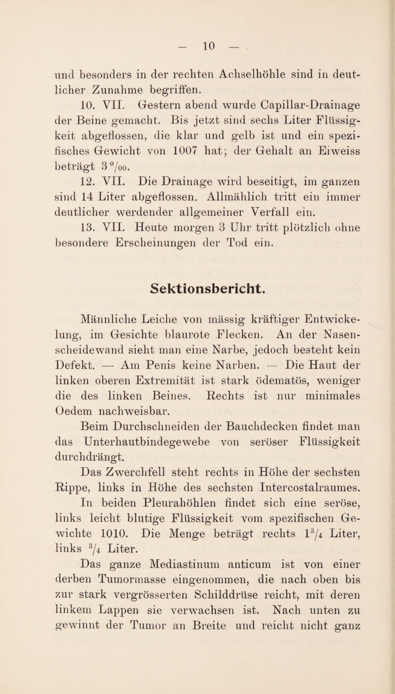 und besonders in der rechten Achselhöhle sind in deut¬ licher Zunahme begriffen. 10. VII. Gestern abend wurde Capillar-Drainage der Beine gemacht. Bis jetzt sind sechs Liter Flüssig¬ keit abgeflossen, die klar und gelb ist und ein spezi¬ fisches Gewicht von 1007 hat; der Gehalt an Eiweiss beträgt 3°/oo. 12. VII. Die Drainage wird beseitigt, im ganzen sind 14 Liter abgeflossen. Allmählich tritt ein immer deutlicher werdender allgemeiner Verfall ein. 13. VII. Heute morgen 3 Uhr tritt plötzlich ohne besondere Erscheinungen der Tod ein. Sektionsbericht. Männliche Leiche von mässig kräftiger Entwicke¬ lung, im Gesichte blaurote Flecken. An der Nasen¬ scheidewand sieht man eine Narbe, jedoch besteht kein Defekt. — Am Penis keine Narben. — Die Haut der linken oberen Extremität ist stark ödematös, weniger die des linken Beines. Rechts ist nur minimales Oedem nachweisbar. Beim Durchschneiden der Bauchdecken findet man das Unterhautbindegewebe von seröser Flüssigkeit durchdrängt. Das Zwerchfell steht rechts in Höhe der sechsten Rippe, links in Höhe des sechsten Intercostalraumes. In beiden Pleurahöhlen findet sich eine seröse, links leicht blutige Flüssigkeit vom spezifischen Ge¬ wichte 1010. Die Menge beträgt rechts l3/4 Liter, links 3/4 Liter. Das ganze Mediastinum anticum ist von einer derben Tumormasse eingenommen, die nach oben bis zur stark vergrösserten Schilddrüse reicht, mit deren linkem Lappen sie verwachsen ist. Nach unten zu gewinnt der Tumor an Breite und reicht nicht ganz