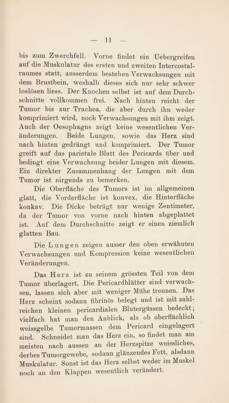 bis zum Zwerchfell. Vorne findet ein Uebergreifen auf die Muskulatur des ersten und zweiten Intercostal- raumes statt, ausserdem bestehen Verwachsungen mit dem Brustbein, weshalb dieses sich nur sehr schwer loslösen liess. Der Knochen selbst ist auf dem Durch¬ schnitte vollkommen frei. Nach hinten reicht der Tumor bis zur Trachea, die aber durch ihn weder komprimiert wird, noch Verwachsungen mit ihm zeigt. Auch der Oesophagus zeigt keine wesentlichen Ver¬ änderungen. Beide Lungen, sowie das Herz sind nach hinten gedrängt und komprimiert. Der Tumor greift auf das parietale Blatt des Pericards über und bedingt eine Verwachsung beider Lungen mit diesem. Ein direkter Zusammenhang der Lungen mit dem Tumor ist nirgends zu bemerken. Die Oberfläche des Tumors ist im allgemeinen glatt, die Vorderfläche ist konvex, die Hinterfläche konkav. Die Dicke beträgt nur wenige Zentimeter, da der Tumor von vorne nach hinten abgeplattet ist. Auf dem Durchschnitte zeigt er einen ziemlich glatten Bau. Die Lungen zeigen ausser den oben erwähnten Verwachsungen und Kompression keine wesentlichen Veränderungen. Das Herz ist zu seinem grössten Teil von dem Tumor überlagert. Die Pericardblätter sind verwach¬ sen, lassen sich aber mit weniger Mühe trennen. Das Herz scheint sodann fibrinös belegt und ist mit zahl¬ reichen kleinen pericardialen Blutergüssen bedeckt; vielfach hat man den Anblick, als ob oberflächlich weissgelbe Tumormassen dem Pericard eingelagert sind. Schneidet man das Herz ein, so findet man am meisten nach aussen an der Herzspitze weissliches, derbes Tumorgewebe, sodann glänzendes i ett, alsdann Muskulatur. Sonst ist das Herz selbst weder im Muskel noch an den Klappen wesentlich verändert.