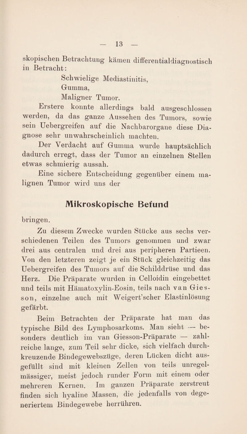 skopischen Betiachtung kämen differentialdiagnostisch in Betracht: Schwielige Mediastinitis, Gumma, Maligner Tumor. Erstere konnte allerdings bald ausgeschlossen werden, da das ganze Aussehen des Tumors, sowie sein Uebergreifen auf die Nachbarorgane diese Dia¬ gnose sehr unwahrscheinlich machten. Der Verdacht auf Gumma wurde hauptsächlich dadurch erregt, dass der Tumor an einzelnen Stellen etwas schmierig aussah. Eine sichere Entscheidung gegenüber einem ma¬ lignen Tumor wird uns der Mikroskopische Befund bringen. Zu diesem Zwecke wurden Stücke aus sechs ver¬ schiedenen Teilen des Tumors genommen und zwar drei aus centralen und drei aus peripheren Partieen. Von den letzteren zeigt je ein Stück gleichzeitig das Uebergreifen des Tumors auf die Schilddrüse und das Herz. Die Präparate wurden in Celloidin eingebettet und teils mit Hämatoxylin-Eosin, teils nach van Gies- son, einzelne auch mit Weigert’scher Elastinlösung gefärbt. Beim Betrachten der Präparate hat man das typische Bild des Lymphosarkoms. Man sieht —- be¬ sonders deutlich im van Giesson-Präparate — zahl¬ reiche lange, zum Teil sehr dicke, sich vielfach durch¬ kreuzende Bindegewebszüge, deren Lücken dicht aus¬ gefüllt sind mit kleinen Zellen von teils unregel¬ mässiger, meist jedoch runder Form mit einem odei mehreren Kernen. Im ganzen Präparate zerstieut finden sich hyaline Massen, die jedenfalls von dege¬ neriertem Bindegewebe herrühren.